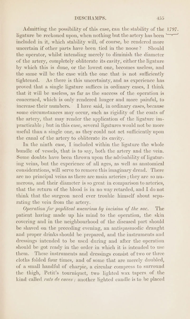 Admitting the possibility of this case, can the stability of the ligature be reckoned upon, when nothing but the artery has been included in it, which stability will, of course, be rendered more uncertain if other parts have been tied m the noose? Should the operator, whilst intending merely to diminish the diameter of the artery, completely obliterate its cavity, either the hgature by which this is done, or the lowest one, becomes useless, and the same will be the case with the one that is not sufficiently tightened. As there is this uncertainty, and as experience has proved that a single ligature suffices in ordinary cases, I think that it will be useless, as far as the success of the operation is concerned, which is only rendered longer and more painful, to merease their numbers. I have said, in ordinary cases, because some circumstances may occur, such as rigidity of the coats of the artery, that may render the application of the ligature im- practicable ; but in this case, several ligatures would not be more useful than a single one, as they could not act sufficiently upon the canal of the artery to obliterate its cavity. In the ninth case, I included within the ligature the whole bundle of vessels, that is to say, both the artery and the vein. Some doubts have been thrown upon the advisability of ligatur- ing veins, but the experience of all ages, as well as anatomical considerations, will serve to remove this imaginary dread. There are no principal veins as there are main arteries ; they are so nu- merous, and their diameter is so great in comparison to arteries, that the return of the blood is in no way retarded, and I do not think that the surgeon need ever trouble himself about sepa- rating the vein from the artery. Operation for popliteal aneurism by incision of the sac. The patient having made up his mind to the operation, the skin covering and in the neighbourhood of the diseased part should be shaved on the preceding evening, an antispasmodic draught and proper drinks should be prepared, and the instruments and dressings intended to be used during and after the operation should be got ready in the order in which it is intended to use them. These instruments and dressings consist of two or three cloths folded four times, and of some that are merely doubled, of a small handful of charpie, a circular compress to surround the thigh, Petit’s tourniquet, two lighted wax tapers of the kind called rats de caves ; another lighted candle is to be placed