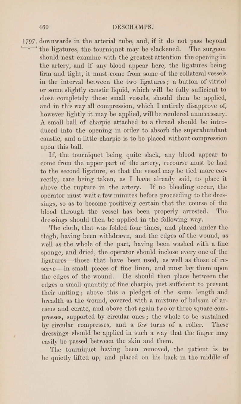 1797. downwards in the arterial tube, and, if it do not pass beyond the ligatures, the tourniquet may be slackened. The surgeon should next examine with the greatest attention the opening in the artery, and if any blood appear here, the ligatures being firm and tight, it must come from some of the collateral vessels in the interval between the two ligatures; a button of vitriol or some slightly caustic liquid, which will be fully sufficient to close completely these small vessels, should then be applied, and in this way all compression, which I entirely disapprove of, however lightly it may be applied, will be rendered unnecessary. A small ball of charpie attached to a thread should be intro- duced into the opening in order to absorb the superabundant caustic, and a little charpie is to be placed without compression upon this ball. If, the tourniquet being quite slack, any blood appear to come from the upper part of the artery, recourse must be had to the second ligature, so that the vessel may be tied more cor- rectly, care being taken, as I have already said, to place it above the rupture in the artery. If no bleeding occur, the operator must wait a few minutes before proceeding to the dres- sings, so as to become positively certain that the course of the blood through the vessel has been properly arrested. The dressings should then be apphed in the following way. The cloth, that was folded four times, and placed under the thigh, having been withdrawn, and the edges of the wound, as well as the whole of the part, having been washed with a fine sponge, and dried, the operator should inclose every one of the ligatures—those that have been used, as well as those of re- serve—in small pieces of fine linen, and must lay them upon the edges of the wound. He should then place between the edges a small quantity of fine charpie, just sufficient to prevent their uniting; above this a pledget of the same length and breadth as the wound, covered with a mixture of balsam of ar- ceeus and cerate, and above that again two or three square com- presses, supported by circular ones ; the whole to be sustained by circular compresses, and a few turns of a roller. These dressings should be applied in such a way that the finger may easily be passed between the skin and them. The tourniquet having been removed, the patient is to be quietly lifted up, and placed on his back in the middle of
