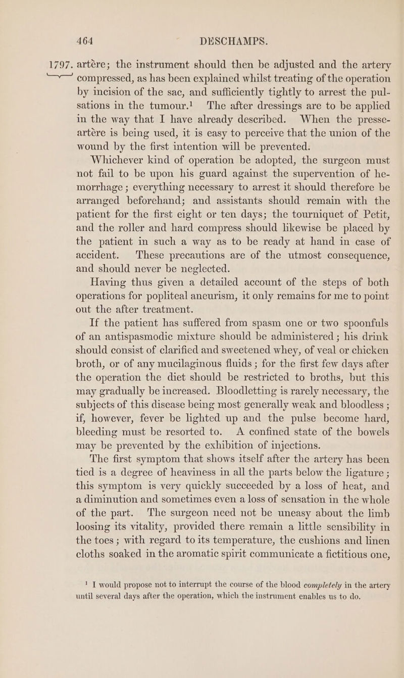 1797. artére; the instrument should then be adjusted and the artery compressed, as has been explained whilst treating of the operation by incision of the sac, and sufficiently tightly to arrest the pul- sations in the tumour.! The after dressings are to be applied in the way that I have already described. When the presse- artére is being used, it is easy to perceive that the union of the wound by the first intention will be prevented. Whichever kind of operation be adopted, the surgeon must not fail to be upon his guard against the supervention of he- morrhage ; everything necessary to arrest it should therefore be arranged beforehand; and assistants should remain with the patient for the first eight or ten days; the tourniquet of Petit, and the roller and hard compress should likewise be placed by the patient in such a way as to be ready at hand in case of accident. These precautions are of the utmost consequence, and should never be neglected. Having thus given a detailed account of the steps of both operations for popliteal aneurism, it only remains for me to point out the after treatment. If the patient has suffered from spasm one or two spoonfuls of an antispasmodic mixture should be administered ; his drink should consist of clarified and sweetened whey, of veal or chicken broth, or of any mucilaginous fluids ; for the first few days after the operation the diet should be restricted to broths, but this may gradually be increased. Bloodlettmg is rarely necessary, the subjects of this disease being most generally weak and bloodless ; if, however, fever be lighted up and the pulse become hard, bleeding must be resorted to. A confined state of the bowels may be prevented by the exhibition of injections. The first symptom that shows itself after the artery has been tied is a degree of heaviness in all the parts below the ligature ; this symptom is very quickly succeeded by a loss of heat, and a diminution and sometimes even a loss of sensation in the whole of the part. The surgeon need not be uneasy about the limb loosing its vitality, provided there remain a little sensibility in the toes ; with regard to its temperature, the cushions and linen cloths soaked in the aromatic spirit communicate a fictitious one, 1 [ would propose not to interrupt the course of the blood completely in the artery until several days after the operation, which the instrument enables us to do.