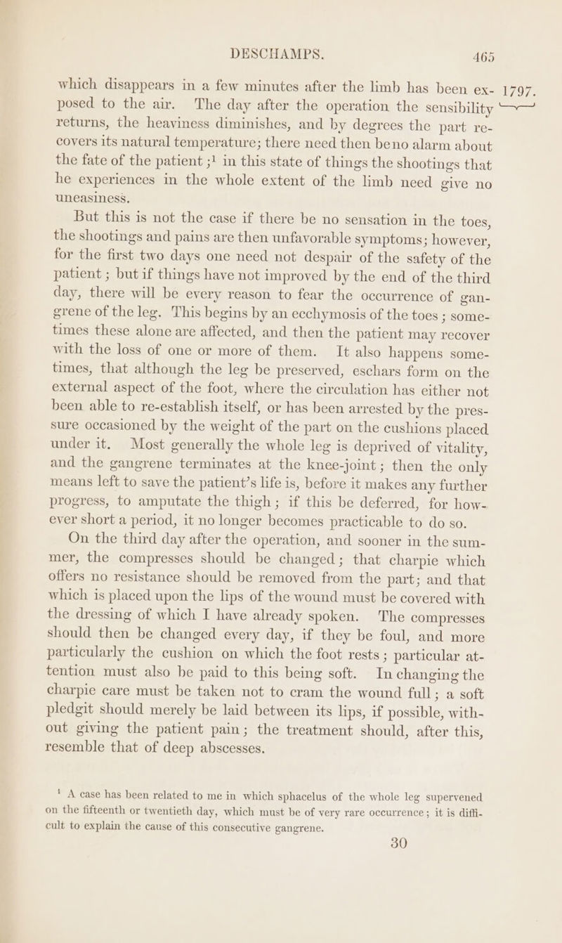 which disappears in a few minutes after the limb has been ex- posed to the air. The day after the operation the sensibility returns, the heaviness diminishes, and by degrees the part re- covers its natural temperature; there need then beno alarm about the fate of the patient ;! in this state of things the shootings that he experiences in the whole extent of the limb need give no uneasiness, But this is not the case if there be no sensation in the toes, the shootings and pains are then unfavorable symptoms; however, for the first two days one need not despair of the safety of the patient ; but if things have not improved by the end of the third day, there will be every reason to fear the occurrence of gan- grene of the leg. This begins by an ecchymosis of the toes ; some- times these alone are affected, and then the patient may recover with the loss of one or more of them. It also happens some- times, that although the leg be preserved, eschars form on the external aspect of the foot, where the circulation has either not been able to re-establish itself, or has been arrested by the pres- sure occasioned by the weight of the part on the cushions placed. under it. Most generally the whole leg is deprived of vitality, and the gangrene terminates at the knee-joint; then the only means left to save the patient’s life is, before it makes any further progress, to amputate the thigh ; if this be deferred, for how- ever short a period, it no longer becomes practicable to do so. On the third day after the operation, and sooner in the sum- mer, the compresses should be changed; that charpie which offers no resistance should be removed from the part; and that which is placed upon the lips of the wound must be covered with the dressing of which I have already spoken. The compresses should then be changed every day, if they be foul, and more particularly the cushion on which the foot rests ; particular at- tention must also be paid to this being soft. In changing the charpie care must be taken not to cram the wound full; a soft pledgit should merely be laid between its lips, if possible, with- out giving the patient pain; the treatment should, after this, resemble that of deep abscesses. ‘ A case has been related to me in which sphacelus of the whole leg supervened on the fifteenth or twentieth day, which must be of very rare occurrence ; it is diffi- cult to explain the cause of this consecutive gangrene. 30 T/ 97.