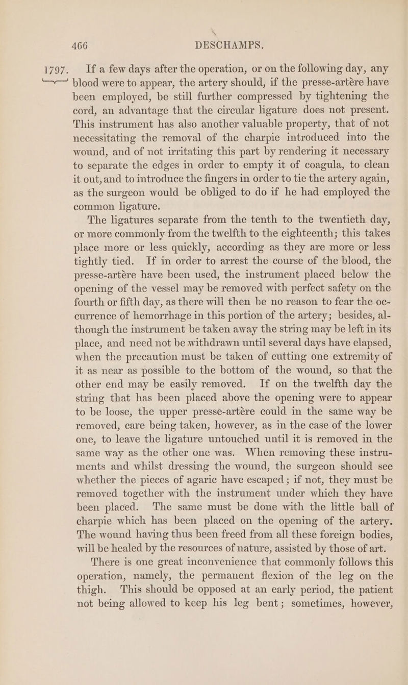 1797. Ifa few days after the operation, or on the following day, any ~— blood were to appear, the artery should, if the presse-artére have been employed, be still further compressed by tightening the cord, an advantage that the circular ligature does not present. This instrument has also another valuable property, that of not necessitating the removal of the charpie introduced into the wound, and of not irritating this part by rendering it necessary to separate the edges in order to empty it of coagula, to clean it out, and to introduce the fingers in order to tie the artery again, as the surgeon would be obliged to do if he had employed the common ligature. The ligatures separate from the tenth to the twentieth day, or more commonly from the twelfth to the eighteenth; this takes place more or less quickly, according as they are more or less tightly tied. If im order to arrest the course of the blood, the presse-artére have been used, the mstrument placed below the opening of the vessel may be removed with perfect safety on the fourth or fifth day, as there will then be no reason to fear the oc- currence of hemorrhage in this portion of the artery; besides, al- though the instrument be taken away the string may be left in its place, and need not be withdrawn until several days have elapsed, when the precaution must be taken of cutting one extremity of it as near as possible to the bottom of the wound, so that the other end may be easily removed. If on the twelfth day the string that has been placed above the opening were to appear to be loose, the upper presse-artére could in the same way be removed, care being taken, however, as in the case of the lower one, to leave the ligature untouched until it is removed in the same way as the other one was. When removing these instru- ments and whilst dressing the wound, the surgeon should see whether the pieces of agaric have escaped ; if not, they must be removed together with the instrument under which they have been placed. ‘The same must be done with the little ball of charpie which has been placed on the opening of the artery. The wound having thus been freed from all these foreign bodies, will be healed by the resources of nature, assisted by those of art. There is one great inconvenience that commonly follows this operation, namely, the permanent flexion of the leg on the thigh. This should be opposed at an early period, the patient not being allowed to keep his leg bent; sometimes, however,