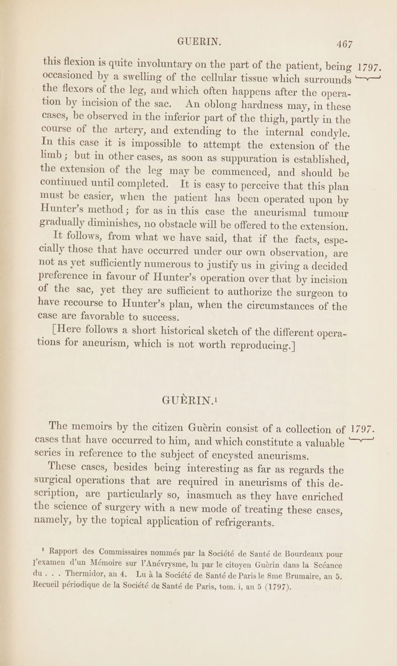 this flexion is quite involuntary on the part of the patient, being 1797. occasioned by a swelling of the cellular tissue which surrounds —~—~ the flexors of the leg, and which often happens after the opera- tion by incision of the sac. An oblong hardness may, in these cases, be observed in the inferior part of the thigh, partly in the course of the artery, and extending to the internal condyle. In this case it is impossible to attempt the extension of the limb ; but in other cases, as soon as suppuration is established, the extension of the leg may be commenced, and should be continued until completed. It is easy to perceive that this plan must be easier, when the patient has been operated upon by Hunter’s method; for as in this case the aneurismal tumour gradually diminishes, no obstacle will be offered to the extension. It follows, from what we have said, that if the facts, espe- cially those that have occurred under our own observation, are not as yet sufficiently numerous to justify us in giving a decided preference in favour of Hunter’s operation over that by incision of the sac, yet they are sufficient to authorize the surgeon to have recourse to Hunter’s plan, when the circumstances of the case are favorable to success. [Here follows a short historical sketch of the different opera- tions for aneurism, which is not worth reproducing. | GUERIN.! The memoirs by the citizen Guérin consist of a collection of 1797. cases that have occurred to him, and which constitute a valuable ~~ series in reference to the subject of encysted aneurisms. These cases, besides being interesting as far as regards the surgical operations that are required in ancurisms of this de- scription, are particularly so, inasmuch as they have enriched the science of surgery with a new mode of treating these cases, namely, by the topical application of refrigerants. ' Rapport des Commissaires nommés par la Société de Santé de Bourdeaux pour Yexamen d’un Mémoire sur l’Anévrysme, lu par le citoyen Guérin dans la Scéance du... Thermidor, an 4. Lu a la Société de Santé de Paris le 8me Brumaire, an 5. Recueil périodique de la Société de Santé de Paris, tom. i, an 5 (1797 a
