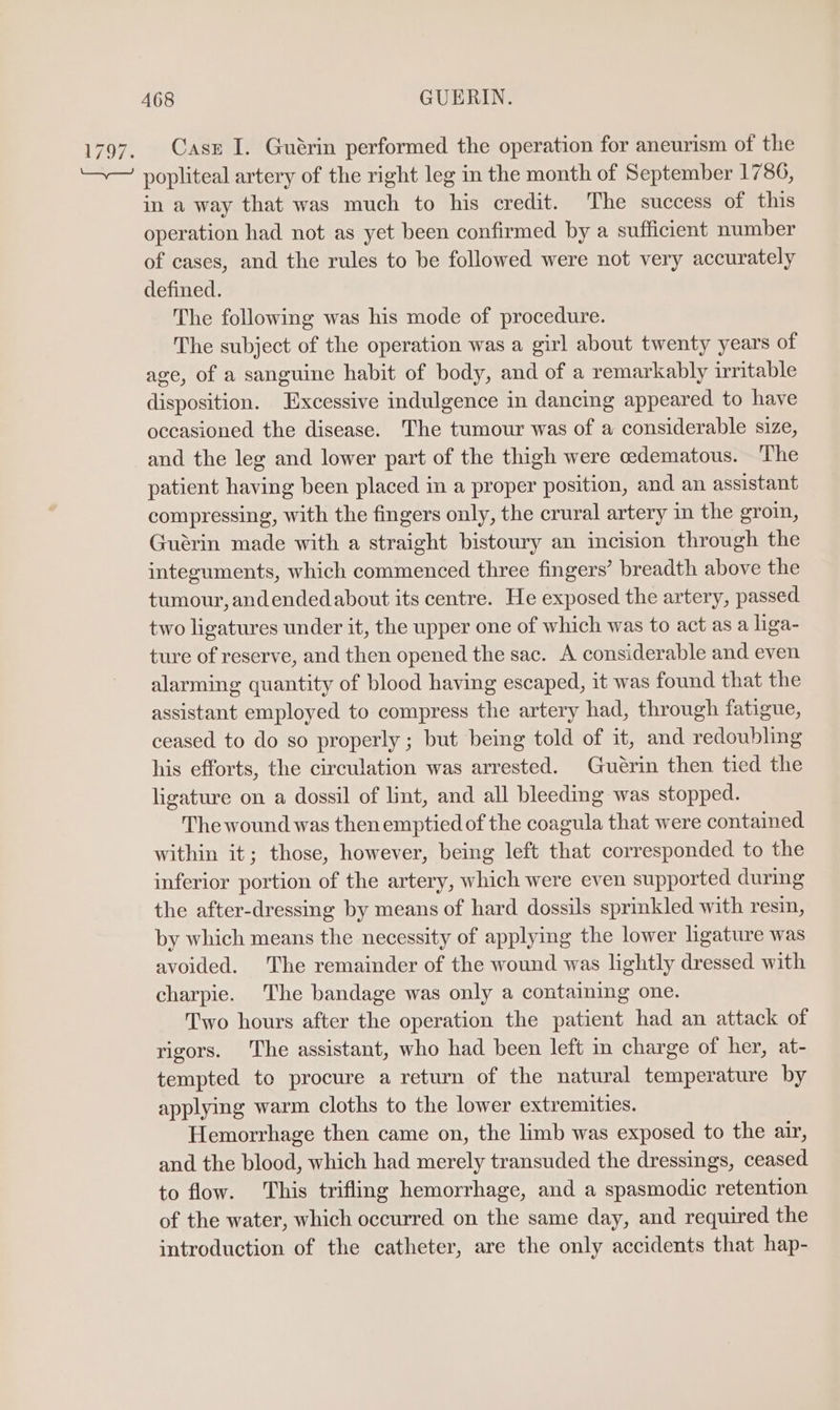 Casz I. Guérin performed the operation for aneurism of the popliteal artery of the right leg in the month of September 1786, in a way that was much to his credit. The success of this operation had not as yet been confirmed by a sufficient number of cases, and the rules to be followed were not very accurately defined. The following was his mode of procedure. The subject of the operation was a girl about twenty years of age, of a sanguine habit of body, and of a remarkably irritable disposition. Excessive indulgence in dancing appeared to have occasioned the disease. The tumour was of a considerable size, and the leg and lower part of the thigh were cedematous. The patient having been placed in a proper position, and an assistant compressing, with the fingers only, the crural artery in the groin, Guérin made with a straight bistoury an incision through the integuments, which commenced three fingers’ breadth above the tumour, andendedabout its centre. He exposed the artery, passed two ligatures under it, the upper one of which was to act as a liga- ture of reserve, and then opened the sac. A considerable and even alarming quantity of blood having escaped, it was found that the assistant employed to compress the artery had, through fatigue, ceased to do so properly ; but being told of it, and redoubling his efforts, the circulation was arrested. Guérin then tied the ligature on a dossil of lint, and all bleeding was stopped. The wound was then emptied of the coagula that were contained within it; those, however, being left that corresponded to the inferior portion of the artery, which were even supported during the after-dressing by means of hard dossils sprinkled with resin, by which means the necessity of applying the lower ligature was avoided. The remainder of the wound was lightly dressed with charpie. The bandage was only a containing one. Two hours after the operation the patient had an attack of rigors. The assistant, who had been left in charge of her, at- tempted to procure a return of the natural temperature by applying warm cloths to the lower extremities. Hemorrhage then came on, the limb was exposed to the air, and the blood, which had merely transuded the dressings, ceased to flow. This trifling hemorrhage, and a spasmodic retention of the water, which occurred on the same day, and required the introduction of the catheter, are the only accidents that hap-