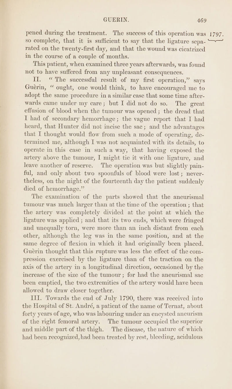 pened during the treatment. The success of this operation was so complete, that it is sufficient to say that the ligature sepa- rated on the twenty-first day, and that the wound was cicatrized in the course of a couple of months. This patient, when examined three years afterwards, was found not to have suffered from any unpleasant consequences. II. “ The successful result of my first operation,” says Guerin, “ ought, one would think, to have encouraged me to adopt the same procedure in a similar case that some time after- wards came under my care; but I did not do so. The great effusion of blood when the tumour was opened ; the dread that I had of secondary hemorrhage; the vague report that I had heard, that Hunter did not incise the sac; and the advantages that I thought would flow from such a mode of operating, de- termined me, although I was not acquainted with its details, to operate in this case in such a way, that having exposed the artery above the tumour, I might tie it with one ligature, and leave another of reserve. The operation was but slightly pain- ful, and only about two spoonfuls of blood were lost; never- theless, on the night of the fourteenth day the patient suddenly died of hemorrhage.” The examination of the parts showed that the aneurismal tumour was much larger than at the time of the operation ; that the artery was completely divided at the point at which the hgature was applied ; and that its two ends, which were fringed and unequally torn, were more than an inch distant from each other, although the leg was in the same position, and at the same degree of flexion in which it had originally been placed. Guerin thought that this rupture was less the effect of the com- pression exercised by the lgature than of the traction on the axis of the artery in a longitudinal direction, occasioned by the increase of the size of the tumour; for had the aneurismal sac been emptied, the two extremities of the artery would have been allowed to draw closer together. III. Towards the end of July 1790, there was received into the Hospital of St. André, a patient of the name of Ternat, about forty years of age, who was labouring under an encysted aneurism of the right femoral artery. The tumour occupied the superior and middle part of the thigh. The disease, the nature of which had been recognized, had been treated by rest, bleeding, acidulous