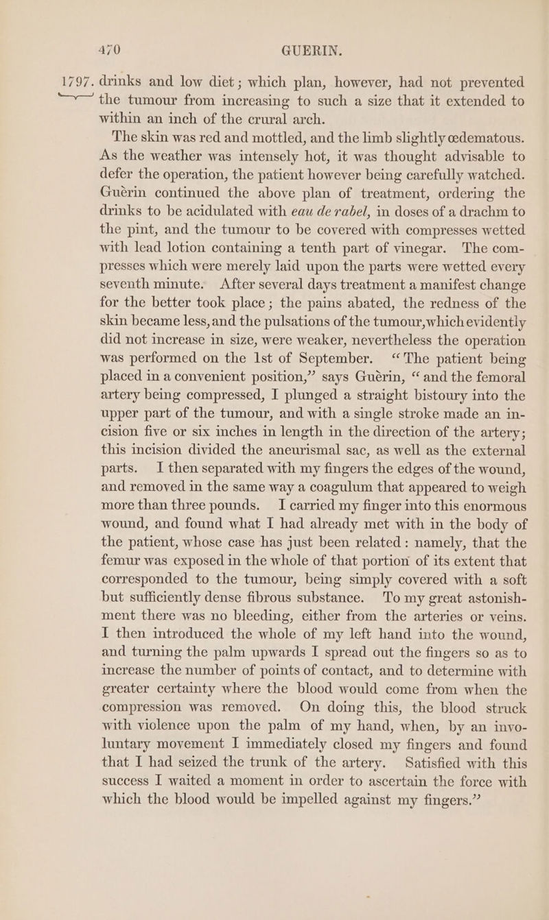 1797. drinks and low diet ; which plan, however, had not prevented “~~ the tumour from increasing to such a size that it extended to within an inch of the crural arch. The skin was red and mottled, and the limb slightly edematous. As the weather was intensely hot, it was thought advisable to defer the operation, the patient however being carefully watched. Guérin continued the above plan of treatment, ordering the drinks to be acidulated with eau de rabel, in doses of a drachm to the pint, and the tumour to be covered with compresses wetted with lead lotion containing a tenth part of vinegar. The com- presses which were merely laid upon the parts were wetted every seventh minute. After several days treatment a manifest change for the better took place ; the pains abated, the redness of the skin became less, and the pulsations of the tumour,which evidently did not increase in size, were weaker, nevertheless the operation was performed on the 1st of September. “The patient being placed in a convenient position,” says Guérin, “ and the femoral artery being compressed, I plunged a straight bistoury into the upper part of the tumour, and with a single stroke made an in- cision five or six inches in length in the direction of the artery; this incision divided the aneurismal sac, as well as the external parts. I then separated with my fingers the edges of the wound, and removed in the same way a coagulum that appeared to weigh more than three pounds. I carried my finger into this enormous wound, and found what I had already met with in the body of the patient, whose case has just been related : namely, that the femur was exposed in the whole of that portion of its extent that corresponded to the tumour, being simply covered with a soft but sufficiently dense fibrous substance. To my great astonish- ment there was no bleeding, either from the arteries or veins. I then introduced the whole of my left hand into the wound, and turning the palm upwards I spread out the fingers so as to increase the number of points of contact, and to determine with greater certainty where the blood would come from when the compression was removed. On doing this, the blood struck with violence upon the palm of my hand, when, by an invo- luntary movement I immediately closed my fingers and found that I had seized the trunk of the artery. Satisfied with this success I waited a moment in order to ascertain the force with which the blood would be impelled against my fingers.”