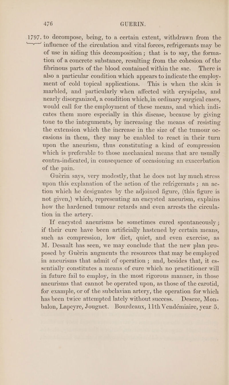 ove to decompose, being, to a certain extent, withdrawn from the influence of the circulation and vital forces, refrigerants may be of use in aiding this decomposition ; that is to say, the forma- tion of a concrete substance, resulting from the cohesion of the fibrinous parts of the blood contained within the sac. There is also a particular condition which appears to indicate the employ- ment of cold topical applications. This is when the skin is marbled, and particularly when affected with erysipelas, and nearly disorganized, a condition which, in ordinary surgical cases, would call for the employment of these means, and which indi- cates them more especially in this disease, because by giving tone to the integuments, by increasing the means of resisting the extension which the increase in the size of the tumour oc- casions in them, they may be enabled to react in their turn upon the aneurism, thus constituting a kind of compression which is preferable to those mechanical means that are usually contra-indicated, in consequence of occasioning an exacerbation of the pain. Guerin says, very modestly, that he does not lay much stress upon this explanation of the action of the refrigerants ; an ac- tion which he designates by the adjoined figure, (this figure is not given,) which, representing an encysted aneurism, explains how the hardened tumour retards and even arrests the circula- tion in the artery. If encysted aneurisms be sometimes cured spontaneously ; if their cure have been artificially hastened by certain means, such as compression, low diet, quiet, and even exercise, as M. Desault has seen, we may conclude that the new plan pro- posed by Guérin augments the resources that may be employed in aneurisms that admit of operation ; and, besides that, it es- sentially constitutes a means of cure which no practitioner will in future fail to employ, in the most rigorous manner, in those aneurisms that cannot be operated upon, as those of the carotid, for example, or of the subclavian artery, the operation for which has been twice attempted lately without success. Deseze, Mon- balon, Lapeyre, Jougnet. Bourdeaux, 11th Vendémiaire, year 5,