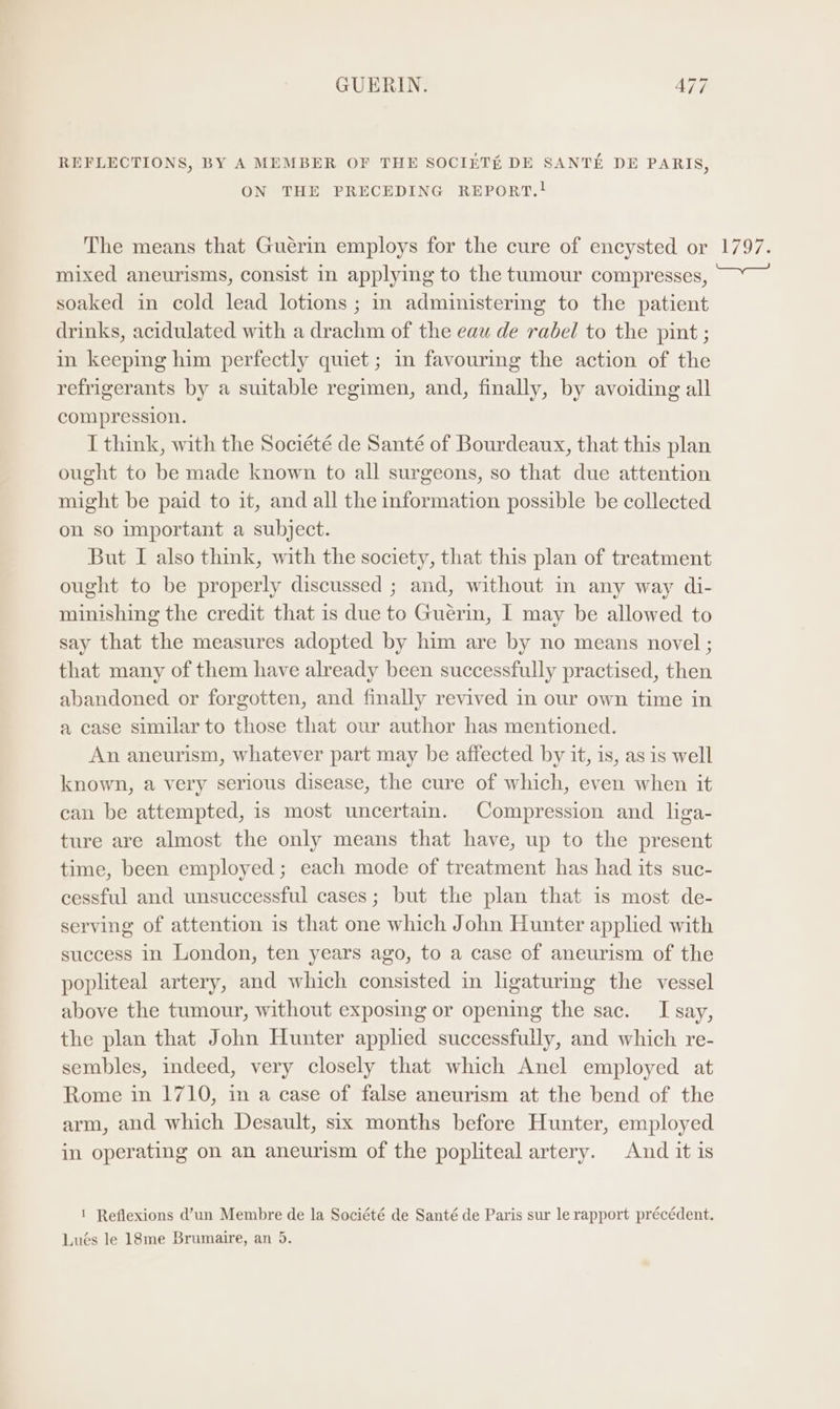 REFLECTIONS, BY A MEMBER OF THE SOCIETE DE SANTE DE PARIS, ON THE PRECEDING REPORT.! The means that Guérin employs for the cure of encysted or mixed aneurisms, consist in applying to the tumour compresses, soaked in cold lead lotions ; in administering to the patient drinks, acidulated with a drachm of the eau de rabel to the pint ; in keeping him perfectly quiet ; in favouring the action of the refrigerants by a suitable regimen, and, finally, by avoiding all compression. I think, with the Société de Santé of Bourdeaux, that this plan ought to be made known to all surgeons, so that due attention might be paid to it, and all the information possible be collected on so important a subject. But I also think, with the society, that this plan of treatment ought to be properly discussed ; and, without in any way di- minishing the credit that is due to Guerim, I may be allowed to say that the measures adopted by him are by no means novel ; that many of them have already been successfully practised, then abandoned or forgotten, and finally revived in our own time in a case similar to those that our author has mentioned. An aneurism, whatever part may be affected by it, is, as is well known, a very serious disease, the cure of which, even when it can be attempted, is most uncertain. Compression and liga- ture are almost the only means that have, up to the present time, been employed; each mode of treatment has had its suc- cessful and unsuccessful cases; but the plan that is most de- serving of attention is that one which John Hunter applied with success in London, ten years ago, to a case of aneurism of the popliteal artery, and which consisted in ligaturing the vessel above the tumour, without exposing or opening the sac. I say, the plan that John Hunter applied successfully, and which re- sembles, indeed, very closely that which Anel employed at Rome in 1710, in a case of false aneurism at the bend of the arm, and which Desault, six months before Hunter, employed in operating on an aneurism of the popliteal artery. And it is ! Reflexions d’un Membre de la Société de Santé de Paris sur le rapport précédent. Lués le 18me Brumaire, an 5.