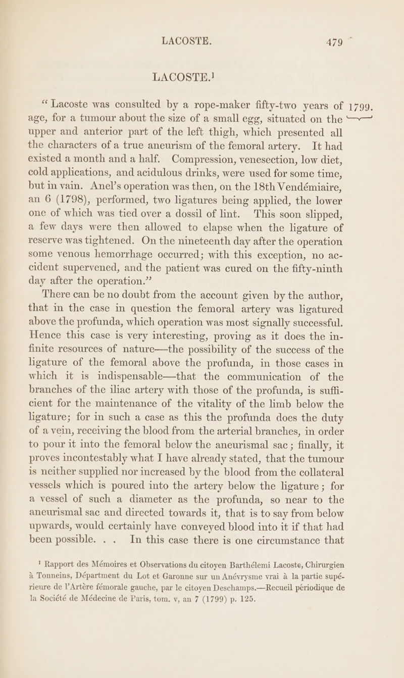 LACOSTE. A79 LACOSTE.! “Lacoste was consulted by a rope-maker fifty-two years of 1799. age, for a tumour about the size of a small egg, situated on the ~— upper and anterior part of the left thigh, which presented all the characters of a true aneurism of the femoral artery. It had existed a month and a half. Compression, venesection, low diet, cold applications, and acidulous drinks, were used for some time, but in vain. Anel’s operation was then, on the 18th Vendémiaire, an 6 (1798), performed, two ligatures being applied, the lower one of which was tied over a dossil of lint. This soon slipped, a few days were then allowed to elapse when the ligature of reserve was tightened. On the nineteenth day after the operation some venous hemorrhage occurred; with this exception, no ac- cident supervened, and the patient was cured on the fifty-ninth day after the operation.” There can be no doubt from the account given by the author, that in the case in question the femoral artery was ligatured above the profunda, which operation was most signally successful. Hence this case is very interesting, proving as it does the in- finite resources of nature—the possibility of the success of the ligature of the femoral above the profunda, in those cases in which it is indispensable—that the communication of the branches of the iliac artery with those of the profunda, is suffi- cient for the maintenance of the vitality of the limb below the ligature; for in such a case as this the profunda does the duty of a vein, receiving the blood from the arterial branches, in order to pour it into the femoral below the aneurismal sac ; finally, it proves incontestably what I have already stated, that the tumour is neither supplied nor increased by the blood from the collateral vessels which is poured into the artery below the ligature ; for a vessel of such a diameter as the profunda, so near to the aneurismal sac and directed towards it, that is to say from below upwards, would certainly have conveyed blood into it if that had been possible. . . In this case there is one circumstance that ' Rapport des Mémoires et Observations du citoyen Barthélemi Lacoste, Chirurgien a Tonneins, Départment du Lot et Garonne sur un Anévrysme vrai a la partie supé- rieure de l’Artére fémorale gauche, par le citoyen Deschamps.—Recueil périodique de