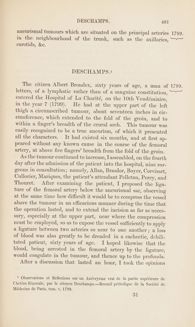aneurismal tumours which are situated on the principal arteries 1799. in the neighbourhood of the trunk, such as the axillaries, —Y— carotids, &amp;e. DESCHAMPS.1 The citizen Albert Brondex, sixty years of age, a man of 1799. letters, of a lymphatic rather than of a sanguine constitution, ~~ entered the Hospital of La Charité, on the 10th Vendémiaire, in the year 7 (1799). He had at the upper part of the left thigh a circumscribed tumour, about seventeen inches in cir- cumference, which extended to the fold of the eroin, and to within a finger’s breadth of the crural arch. This tumour was easily recognized to be a true aneurism, of which it presented all the characters. It had existed six months, and at first ap- peared without any known cause in the course of the femoral artery, at above five fingers’ breadth from the fold of the groin. As the tumour continued to increase, Iassembled, on the fourth day after the admission of the patient into the hospital, nine sur- geons in consultation; namely, Allan, Brasdor, Boyer, Corvisart, Cullorier, Mariques, the patient’s attendant Pelletan, Percy, and Thouret. After examining the patient, I proposed the liga- ture of the femoral artery below the aneurismal sac, observing at the same time how difficult it would be to compress the vessel above the tumour in an efficacious manner during the time that the operation lasted, and to extend the incision as far as neces- sary, especially at the upper part, near where the compression must be employed, so as to expose the vessel sufficiently to apply a ligature between two arteries so near to one another; a loss of blood was also greatly to be dreaded in a cachectic, debili- tated patient, sixty years of age. I hoped likewise that the blood, being arrested in the femoral artery by the ligature, would coagulate in the tumour, and thence up to the profunda. After a discussion that lasted an hour, I took the opinions  Observations et Reflexions sur un Anévrysme vrai de la partie supérieure de l’Artére fémorale, par le citoyen Deschamps.—Recueil périodique de la Société de Médecine de Paris, tom. v, 1799. ol