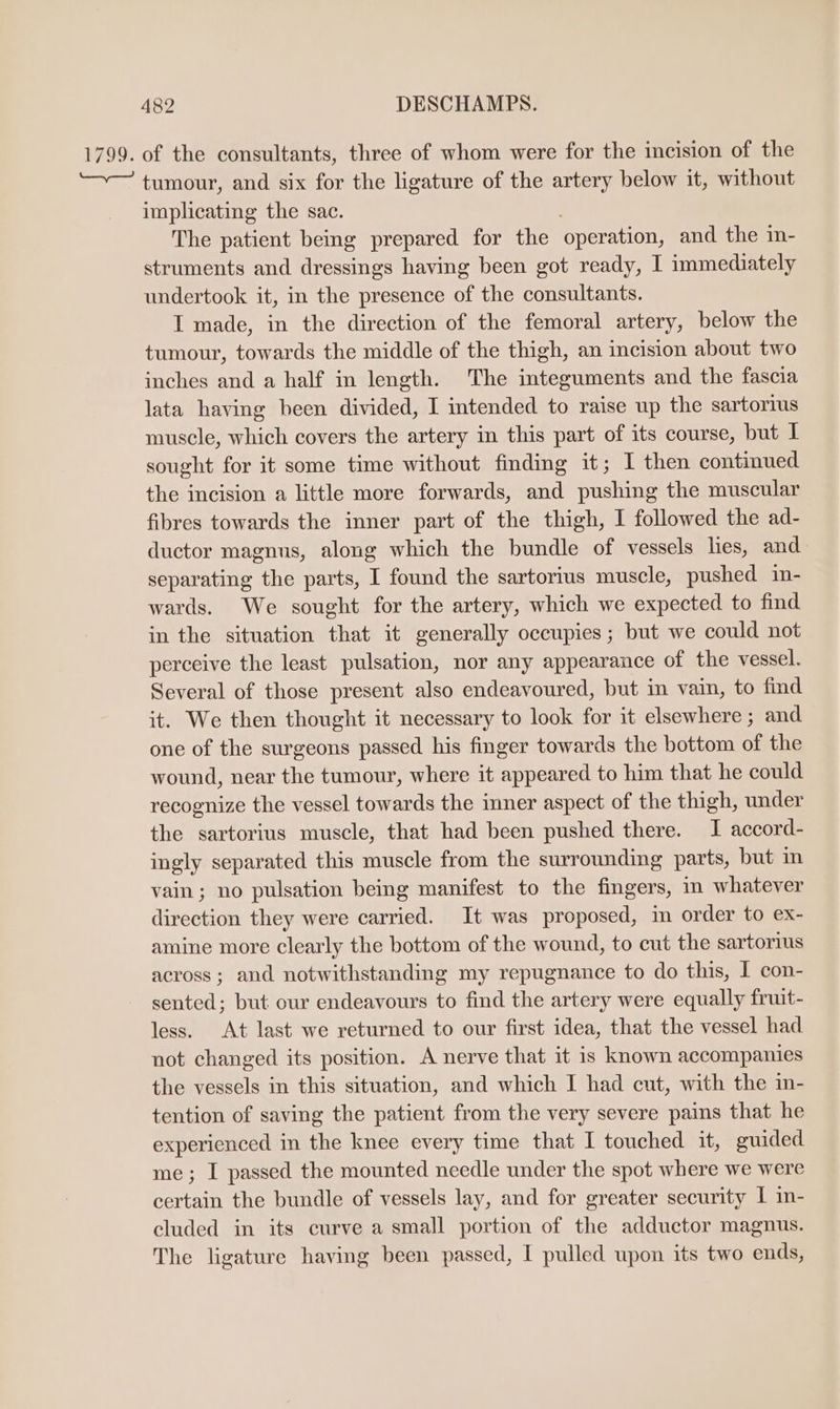 of the consultants, three of whom were for the incision of the tumour, and six for the ligature of the artery below it, without implicating the sac. The patient being prepared for the ‘operation, and the in- struments and dressings having been got ready, I immediately undertook it, in the presence of the consultants. I made, in the direction of the femoral artery, below the tumour, towards the middle of the thigh, an incision about two inches and a half in length. The integuments and the fascia lata having heen divided, I intended to raise up the sartorius muscle, which covers the artery in this part of its course, but I sought for it some time without finding it; I then continued the incision a little more forwards, and pushing the muscular fibres towards the inner part of the thigh, I followed the ad- ductor magnus, along which the bundle of vessels les, and separating the parts, I found the sartorius muscle, pushed in- wards. We sought for the artery, which we expected to find in the situation that it generally occupies; but we could not perceive the least pulsation, nor any appearance of the vessel. Several of those present also endeavoured, but in vain, to find it. We then thought it necessary to look for it elsewhere ; and one of the surgeons passed his finger towards the bottom of the wound, near the tumour, where it appeared to him that he could recognize the vessel towards the inner aspect of the thigh, under the sartorius muscle, that had been pushed there. I accord- ingly separated this muscle from the surrounding parts, but in vain; no pulsation being manifest to the fingers, in whatever direction they were carried. It was proposed, in order to ex- amine more clearly the bottom of the wound, to cut the sartorius across; and notwithstanding my repugnance to do this, I con- sented; but our endeavours to find the artery were equally fruit- less. At last we returned to our first idea, that the vessel had not changed its position. A nerve that it is known accompanies the vessels in this situation, and which I had cut, with the in- tention of saving the patient from the very severe pains that he experienced in the knee every time that I touched it, guided me; I passed the mounted needle under the spot where we were certain the bundle of vessels lay, and for greater security | in- cluded in its curve a small portion of the adductor magnus. The ligature having been passed, I pulled upon its two ends,