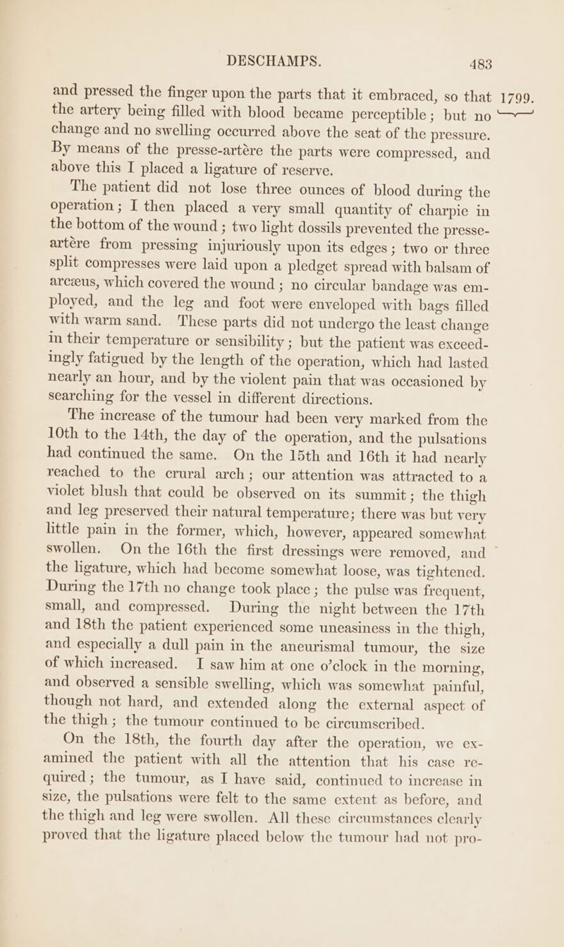 and pressed the finger upon the parts that it embraced, so that 1799. the artery being filled with blood became perceptible; but no ~~ change and no swelling occurred above the scat of the pressure. By means of the presse-artére the parts were compressed, and above this I placed a ligature of reserve. The patient did not lose three ounces of blood during the operation ; I then placed a very small quantity of charpie in the bottom of the wound ; two light dossils prevented the presse- artére from pressing injuriously upon its edges; two or three split compresses were laid upon a pledget spread with balsam of arceus, which covered the wound ; no circular bandage was em- ployed, and the leg and foot were enveloped with bags filled with warm sand. These parts did not undergo the least change in their temperature or sensibility ; but the patient was exceed- ingly fatigued by the length of the operation, which had lasted nearly an hour, and by the violent pain that was occasioned by searching for the vessel in different directions. The increase of the tumour had been very marked from the 10th to the 14th, the day of the operation, and the pulsations had continued the same. On the 15th and 16th it had nearly reached to the crural arch; our attention was attracted to a violet blush that could be observed on its summit ; the thigh and leg preserved their natural temperature; there was but very little pain in the former, which, however, appeared somewhat swollen. On the 16th the first dressings were removed, and ~ the ligature, which had become somewhat loose, was tightened. During the 17th no change took place ; the pulse was frequent, small, and compressed. During the night between the 17th and 18th the patient experienced some uneasiness in the thigh, and especially a dull pain in the ancurismal tumour, the size of which increased. I saw him at one o’clock in the morning, and observed a sensible swelling, which was somewhat painful, though not hard, and extended along the external aspect of the thigh ; the tumour continued to be circumscribed. On the 18th, the fourth day after the operation, we ex- amined the patient with all the attention that his case re- quired; the tumour, as I have said, continued to increase in size, the pulsations were felt to the same extent as before, and the thigh and leg were swollen. All these circumstances clearly proved that the ligature placed below the tumour had not pro-