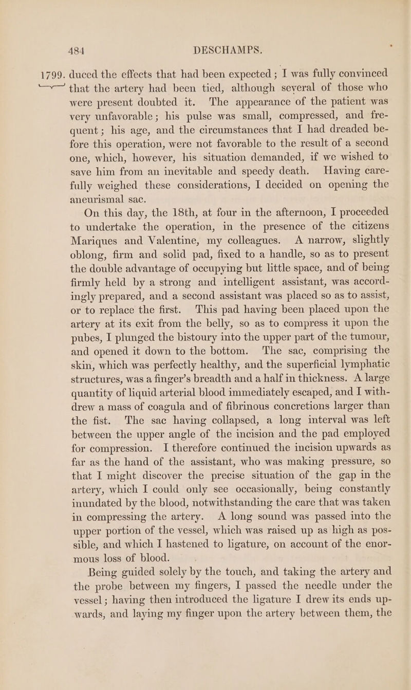 1799. duced the effects that had been expected ; I was fully convinced ~~ that the artery had been tied, although several of those who were present doubted it. The appearance of the patient was very unfavorable ; his pulse was small, compressed, and fre- quent ; his age, and the circumstances that I had dreaded be- fore this operation, were not favorable to the result of a second one, which, however, his situation demanded, if we wished to save him from an inevitable and speedy death. Havimg care- fully weighed these considerations, I decided on opening the aneurismal sac. On this day, the 18th, at four in the afternoon, I proceeded to undertake the operation, in the presence of the citizens Mariques and Valentine, my colleagues. A narrow, slightly oblong, firm and solid pad, fixed to a handle, so as to present the double advantage of occupying but little space, and of being firmly held by a strong and intelligent assistant, was accord- ingly prepared, and a second assistant was placed so as to assist, or to replace the first. This pad having been placed upon the artery at its exit from the belly, so as to compress it upon the pubes, I plunged the bistoury into the upper part of the tumour, and opened it down to the bottom. The sac, comprising the skin, which was perfectly healthy, and the superficial lymphatic structures, was a finger’s breadth and a half in thickness. A large quantity of liquid arterial blood immediately escaped, and I with- drew a mass of coagula and of fibrinous concretions larger than the fist. The sac having collapsed, a long interval was left between the upper angle of the incision and the pad employed for compression. I therefore continued the incision upwards as far as the hand of the assistant, who was making pressure, so that I might discover the precise situation of the gap in the artery, which I could only see occasionally, being constantly inundated by the blood, notwithstanding the care that was taken in compressing the artery. A long sound was passed into the upper portion of the vessel, which was raised up as high as pos- sible, and which I hastened to ligature, on account of the enor- mous loss of blood. Being guided solely by the touch, and taking the artery and the probe between my fingers, I passed the needle under the vessel ; having then introduced the ligature I drew its ends up- wards, and laying my finger upon the artery between them, the