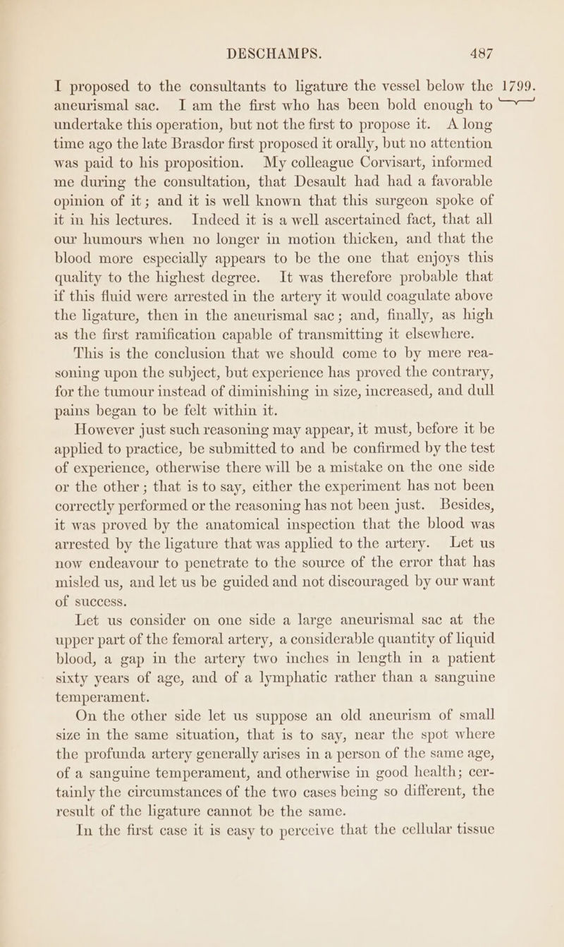 I proposed to the consultants to ligature the vessel below the 1799. aneurismal sac. I am the first who has been bold enough to —~_ undertake this operation, but not the first to propose it. <A long time ago the late Brasdor first proposed it orally, but no attention was paid to his proposition. My colleague Corvisart, informed me during the consultation, that Desault had had a favorable opinion of it; and it is well known that this surgeon spoke of it in his lectures. Indeed it is a well ascertained fact, that all our humours when no longer in motion thicken, and that the blood more especially appears to be the one that enjoys this quality to the highest degree. It was therefore probable that if this fluid were arrested in the artery it would coagulate above the ligature, then in the aneurismal sac; and, finally, as high as the first ramification capable of transmitting it elsewhere. This is the conclusion that we should come to by mere rea- soning upon the subject, but experience has proved the contrary, for the tumour instead of diminishing in size, increased, and dull pains began to be felt within it. However just such reasoning may appear, it must, before it be applied to practice, be submitted to and be confirmed by the test of experience, otherwise there will be a mistake on the one side or the other ; that is to say, either the experiment has not been correctly performed or the reasoning has not been just. Besides, it was proved by the anatomical inspection that the blood was arrested by the ligature that was applied to the artery. Let us now endeavour to penetrate to the source of the error that has misled us, and let us be guided and not discouraged by our want of success. Let us consider on one side a large aneurismal sac at the upper part of the femoral artery, a considerable quantity of liquid blood, a gap in the artery two inches in length in a patient sixty years of age, and of a lymphatic rather than a sanguine temperament. On the other side let us suppose an old aneurism of small size in the same situation, that is to say, near the spot where the profunda artery generally arises in a person of the same age, of a sanguine temperament, and otherwise in good health; cer- tainly the circumstances of the two cases being so different, the result of the ligature cannot be the same. In the first case it is easy to perceive that the cellular tissue