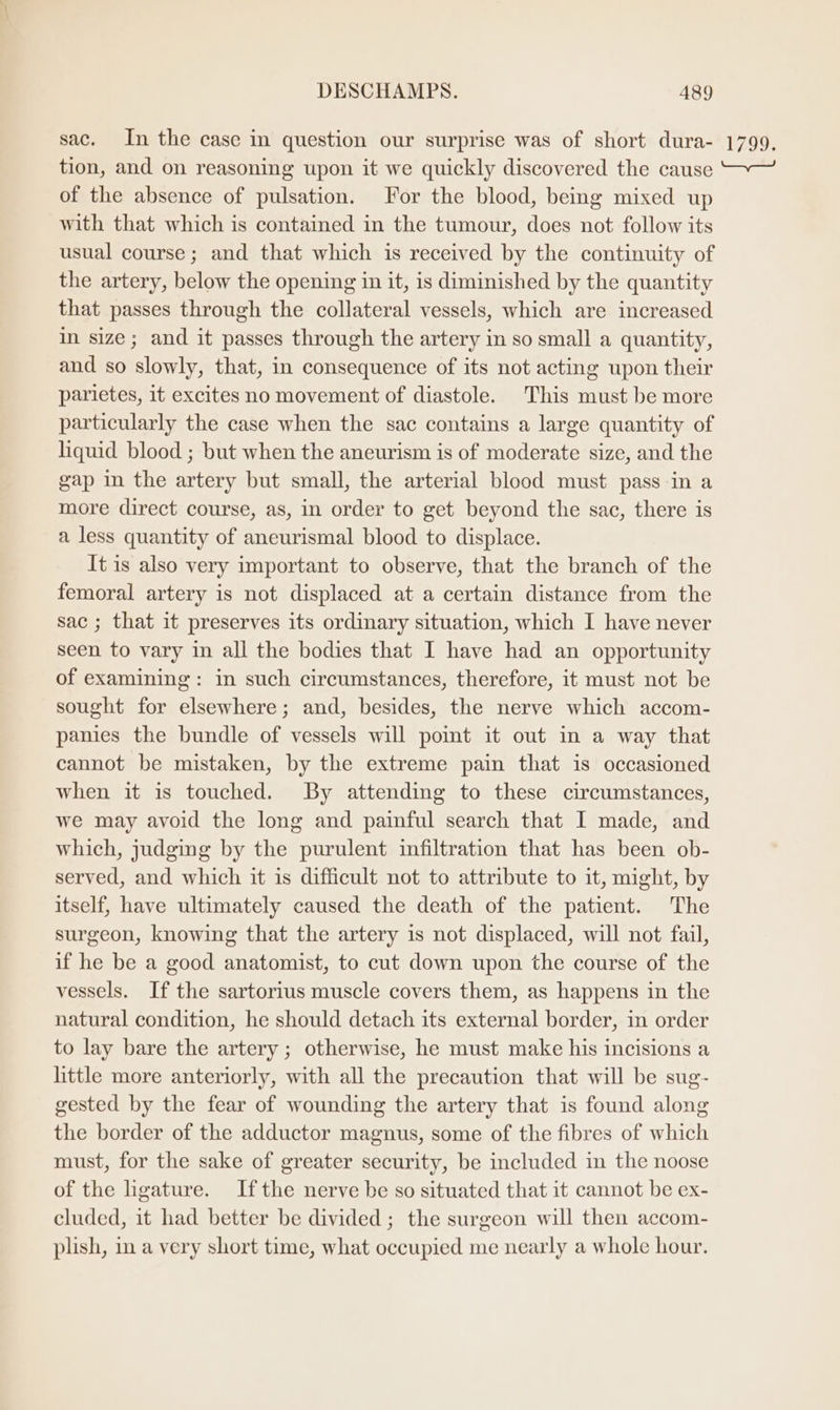 sac. In the case in question our surprise was of short dura- tion, and on reasoning wpon it we quickly discovered the cause of the absence of pulsation. For the blood, being mixed up with that which is contained in the tumour, does not follow its usual course; and that which is received by the continuity of the artery, below the opening in it, is diminished by the quantity that passes through the collateral vessels, which are increased in size; and it passes through the artery in so small a quantity, and so slowly, that, in consequence of its not acting upon their parietes, it excites no movement of diastole. This must be more particularly the case when the sac contains a large quantity of liquid blood ; but when the aneurism is of moderate size, and the gap in the artery but small, the arterial blood must passin a more direct course, as, in order to get beyond the sac, there is a less quantity of aneurismal blood to displace. It is also very important to observe, that the branch of the femoral artery is not displaced at a certain distance from the sac ; that it preserves its ordinary situation, which I have never seen to vary in all the bodies that I have had an opportunity of examining: in such circumstances, therefore, it must not be sought for elsewhere; and, besides, the nerve which accom- panies the bundle of vessels will pomt it out in a way that cannot be mistaken, by the extreme pain that is occasioned when it is touched. By attending to these circumstances, we may avoid the long and painful search that I made, and which, judging by the purulent infiltration that has been ob- served, and which it is difficult not to attribute to it, might, by itself, have ultimately caused the death of the patient. The surgeon, knowing that the artery is not displaced, will not fail, if he be a good anatomist, to cut down upon the course of the vessels. If the sartorius muscle covers them, as happens in the natural condition, he should detach its external border, in order to lay bare the artery ; otherwise, he must make his incisions a little more anteriorly, with all the precaution that will be sug- gested by the fear of wounding the artery that is found along the border of the adductor magnus, some of the fibres of which must, for the sake of greater security, be included in the noose of the hgature. Ifthe nerve be so situated that it cannot be ex- cluded, it had better be divided ; the surgeon will then accom- plish, in a very short time, what occupied me nearly a whole hour. 1799,