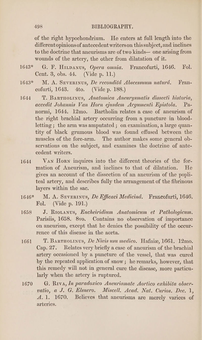 1643* 1643* 1644 1644 1646* 1658 1661 1670 498 BIBLIOGRAPHY. of the right hypochondrium. He enters at full length into the different opinions of antecedent writers on this subject, and inclines to the doctrine that aneurisms are of two kinds— one arising from wounds of the artery, the other from dilatation of it. G. F. Hitpanus, Opera omnia. Francofurti, 1646. Fol. Cent. 3, obs. 44. (Vide p. 11.) M. A. Severtnus, De reconditéd Abscessuum naturd, Fran- cofurti, 1643. 4to. (Vide p. 188.) T. Bartuoutnus, Anatomica Aneurysmatis dissecti historia, accedit Johannis Van Horn ejusdem Argumenti Epistola. Pa- normi, 1644. 12mo. Bartholin relates a case of aneurism of the right brachial artery occurring from a puncture in blood- letting; the arm was amputated ; on examination, a large quan- tity of black grumous blood was found effused between the muscles of the fore-arm. The author makes some general ob- servations on the subject, and examines the doctrine of ante- cedent writers. Van Horn inquires into the different theories of the for- mation of Aneurism, and inclines to that of dilatation. He gives an account of the dissection of an aneurism of the popli- teal artery, and describes fully the arrangement of the fibrinous layers within the sac. M. A. Severinus, De Efficact Medicind. Francofurti, 1646. Fol. (Vide p. 191.) J. Riotanus, Encheiridium Anatomicum et Pathologicum. Parisus, 1658. 8vo. Contains no observation of importance on aneurism, except that he denies the possibility of the occur- rence of this disease in the aorta. T. Bartuouinus, De Nivis usu medico. Hafnize, 1661. 12mo. Cap. 27. Relates very briefly a case of aneurism of the brachial artery occasioned by a puncture of the vessel, that was cured by the repeated application of snow; he remarks, however, that this remedy will not in general cure the disease, more particu- larly when the artery is ruptured. G. Riva, In paradoxico Aneurismate Aortico exhibita obser- vatio, a J. G. Klsnero. Miscell. Acad. Nat. Curios. Dec. 1, A. 1. 1670. Believes that aneurisms are merely varices of arteries.