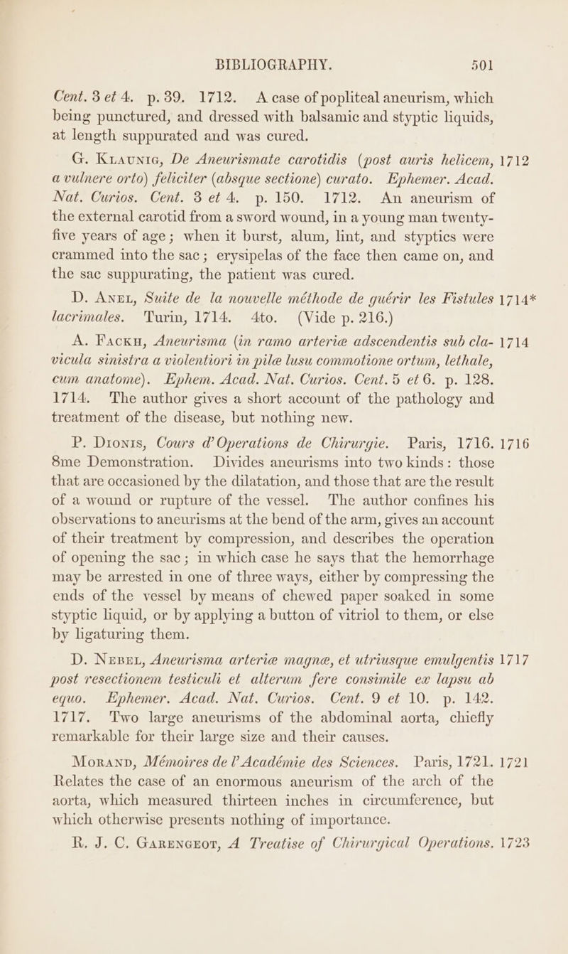 Cent. 3 et 4, p.39. 1712. A case of popliteal aneurism, which being punctured, and dressed with balsamic and styptic liquids, at length suppurated and was cured. G. Kiaunia, De Aneurismate carotidis (post auris helicem, 1712 avulnere orto) feliciter (absque sectione) curato. Ephemer. Acad. Nat. Curios. Cent. 3 et 4. p. 150. 1712. An aneurism of the external carotid from a sword wound, in a young man twenty- five years of age; when it burst, alum, lint, and styptics were crammed into the sac; erysipelas of the face then came on, and the sac suppurating, the patient was cured. D. Angt, Suite de la nouvelle méthode de guérir les Fistules 1714* lacrimales. Turin, 1714. 4to. (Vide p. 216.) A. Facku, Aneurisma (in ramo arterie adscendentis sub cla- 1714 vicula sinistra a violentiori in pile lusu commotione ortum, lethale, cum anatome). Ephem. Acad. Nat. Curios. Cent.5 et 6. p. 128. 1714. The author gives a short account of the pathology and treatment of the disease, but nothing new. P. Dionis, Cours @ Operations de Chirurgie. Paris, 1716. 1716 8me Demonstration. Divides aneurisms into two kinds: those that are occasioned by the dilatation, and those that are the result of a wound or rupture of the vessel. The author confines his observations to aneurisms at the bend of the arm, gives an account of their treatment by compression, and describes the operation of opening the sac; in which case he says that the hemorrhage may be arrested in one of three ways, either by compressing the ends of the vessel by means of chewed paper soaked in some styptic liquid, or by applying a button of vitriol to them, or else by ligaturing them. D. Nepet, Aneurisma arterie magne, et utriusque emulgentis 1717 post resectionem testiculi et alterum fere consimile ex lapsu ab equo. Ephemer. Acad. Nat. Curios. Cent. 9 et 10. p. 142. 1717. Two large aneurisms of the abdominal aorta, chiefly remarkable for their large size and their causes. Moranp, Mémoires de ? Académie des Sciences. Paris, 1721. 1721 Relates the case of an enormous aneurism of the arch of the aorta, which measured thirteen inches in circumference, but which otherwise presents nothing of importance. R. J. C. Garencror, A Treatise of Chirurgical Operations. 1723