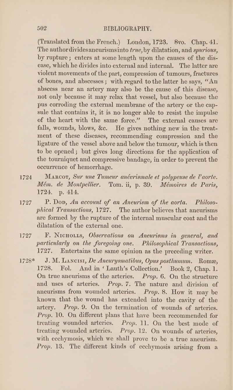 (Translated from the French.) London, 1723. 8vo. Chap. 41. The author dividesaneurismsinto true, by dilatation, and spurious, by rupture ; enters at some length upon the causes of the dis- ease, which he divides into external and internal. The latter are violent movements of the part, compression of tumours, fractures of bones, and abscesses ; with regard to the latter he says, “An abscess near an artery may also be the cause of this disease, not only because it may relax that vessel, but also because the pus corroding the external membrane of the artery or the cap- sule that contains it, it is no longer able to resist the impulse of the heart with the same force.” The external causes are falls, wounds, blows, &amp;. He gives nothing new in the treat- ment of these diseases, recommending compression and the ligature of the vessel above and below the tumour, which is then to be opened; but gives long directions for the application of the tourniquet and compressive bandage, in order to prevent the occurrence of hemorrhage. 1724 Marcor, Sur une Tumeur anévrismale et polypeuse de Vaorte. Mém. de Montpellier. Tom. ii, p. 89. Mémoires de Paris, 1724. p. 414. 1727 P. Dov, An account of an Aneurism of the aorta. Philoso- phical Transactions, 1727. The author believes that aneurisms are formed by the rupture of the internal muscular coat and the dilatation of the external one. 1727 I. Nicwouus, Observations on <Aneurisms in general, and particularly on the foregoing one. Philosophical Transactions, 1727. Entertains the same opinion as the preceding writer. 1728* J. M. Lancrsi, De Aneurysmatibus, Opus posthumum. Rome, 1728. Fol. And in ‘ Lauth’s Collection.’ Book 2, Chap. 1. On true aneurisms of the arteries. Prop. 6. On the structure and uses of arteries. Prop. 7. The nature and division of aneurisms from wounded arteries. Prop. 8. How it may be known that the wound has extended into the cavity of the artery. Prop. 9. On the termination of wounds of arteries. Prop. 10. On different plans that have been recommended for treating wounded arteries. Prop. 11. On the best mode of treating wounded arteries. Prop. 12. On wounds of arteries, with ecchymosis, which we shall prove to be a true aneurism. Prop. 13. The different kinds of ecchymosis arising from a