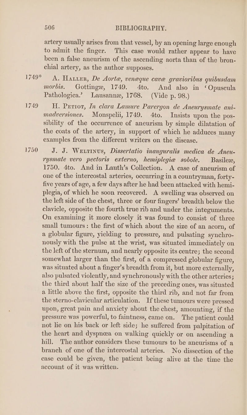 1749* 1749 1750 506 BIBLIOGRAPHY. artery usually arises from that vessel, by an opening large enough to admit the finger. This case would rather appear to have been a false aneurism of the ascending aorta than of the bron- chial artery, as the author supposes. A. Hauier, De Aorte, veneque cave gravioribus quibusdam morbis. Gottinge, 1749. 4to. And also in ‘Opuscula Pathologica.’” Lausanne, 1768. (Vide p. 98.) H. Perior, In clara Lamure Parergon de Aneurysmate ani- madversiones. Monspelii, 1749. 4to. Insists upon the pos- sibility of the occurrence of aneurism by simple dilatation of the coats of the artery, in support of which he adduces many examples from the different writers on the disease. J. J. Wextinus, Dissertatio inauguralis medica de Aneu- rysmate vero pectoris externo, hemiplegie sobole. Basilez, 1750. 4to. And in Lauth’s Collection. A case of aneurism of one of the intercostal arteries, occurring in a countryman, forty- five years of age, a few days after he had been attacked with hemi- plegia, of which he soon recovered. A swelling was observed on the left side of the chest, three or four fingers’ breadth below the clavicle, opposite the fourth true rib and under the integuments. On examining it more closely it was found to consist of three small tumours: the first of which about the size of an acorn, of a globular figure, yielding to pressure, and pulsating synchro- nously with the pulse at the wrist, was situated immediately on the left of the sternum, and nearly opposite its centre; the second somewhat larger than the first, of a compressed globular figure, was situated about a finger’s breadth from it, but more externally, also pulsated violently, and synchronously with the other arteries; the third about half the size of the preceding ones, was situated a little above the first, opposite the third rib, and not far from the sterno-clavicular articulation. If these tumours were pressed upon, great pain and anxiety about the chest, amounting, if the pressure was powerful, to faintness, came on. The patient could not lie on his back or left side; he suffered from palpitation of the heart and dyspnoea on walking quickly or on ascending a hill. ‘The author considers these tumours to be aneurisms of a branch of one of the intercostal arteries. No dissection of the case could be given, the patient being alive at the time the account of it was written.