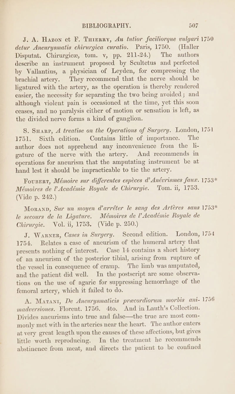J. A. Hazon et F. Tuterry, Au tutior faciliorque vulgart 1750 detur Aneurysmatis chirurgica curatio. Paris, 1750. (Haller Disputat. Chirurgice, tom. v, pp. 211-24.) The authors describe an instrument proposed by Scultetus and perfected by Vallantius, a physician of Leyden, for compressing the brachial artery. They recommend that the nerve should be ligatured with the artery, as the operation is thereby rendered easier, the necessity for separating the two being avoided; and although violent pain is occasioned at the time, yet this soon ceases, and no paralysis either of motion or sensation is left, as the divided nerve forms a kind of ganglion. S. Suarp, A treatise on the Operations of Surgery. London, 1751 1751. Sixth edition. Contains little of importance. The author does not apprehend any inconvenience from the h- gature of the nerve with the artery. And recommends in operations for aneurism that the amputating instrument be at hand lest it should be impracticable to tie the artery. Fousert, Mémoire sur differentes espéces d Anévrismes faux. 1753* Mémoires de ? Académie Royale de Chirurgie. Tom. ui, 1753. (Vide p. 24:2.) Moranp, Sur un moyen darréter le sang des Arteres sans 1753* le secours de la Ligature. Mémoires de ? Académie Royale de Chirurgie. Vol. ii, 1758. (Vide p. 250.) J. Warner, Cases in Surgery. Second edition. London, 1754 1754. Relates a case of aneurism of the humeral artery that presents nothing of interest. Case 14: contains a short history of an aneurism of the posterior tibial, arising from rupture of the vessel in consequence of cramp. ‘The limb was amputated, and the patient did well. In the postscript are some observa- tions on the use of agaric for suppressing hemorrhage of the femoral artery, which it failed to do. A. Mavant, De Aneurysmaticis precordiorum morbis ani- 17956 madversiones. Florent. 1756. 4to. And in Lauth’s Collection. Divides aneurisms into true and false—the true are most com- monly met with in the arteries near the heart. The author enters at very great length upon the causes of these affections, but gives little worth reproducing. In the treatment he recommends abstinence from meat, and directs the patient to be confined