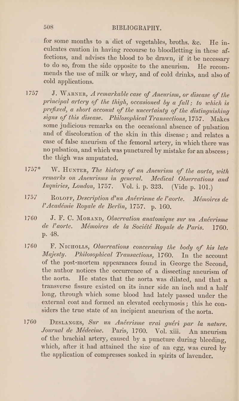 1757 1760 1760 508 BIBLIOGRAPHY. for some months to a diet of vegetables, broths. &amp;c. He in- culcates caution in having recourse to bloodletting in these af- fections, and advises the blood to be drawn, if it be necessary to do so, from the side opposite to the aneurism. He recom- mends the use of milk or whey, and of cold drinks, and also of cold applications. J. Warner, A remarkable case of Aneurism, or disease of the principal artery of the thigh, occasioned by a fall; to which is prefixed, a short account of the uncertainty of the distinguishing signs of this disease. Philosophical Transactions, 1757. Makes some judicious remarks on the occasional absence of pulsation and of discoloration of the skin in this disease ; and relates a case of false aneurism of the femoral artery, in which there was no pulsation, and which was punctured by mistake for an abscess ; the thigh was amputated. W. Hunter, The history of an Aneurism of the aorta, with remarks on Aneurisms in general. Medical Observations and Inquiries, London, 1757. Vol. i. p. 823. (Vide p. 101.) Roxorr, Description @un Anévrisme de Vaorte. Mémoires de V Académie Royale de Berlin, 1757. yp. 160. J. F.C. Morann, Observation anatomique sur un Anévrisme de Vaorte. Mémoires de la Société Royale de Paris. 1760. p. 48. FP’. Nicuouts, Observations concerning the body of his late Majesty. Philosophical Transactions, 1760. In the account of the post-mortem appearances found in George the Second, the author notices the occurrence of a dissecting aneurism of the aorta. He states that the aorta was dilated, and that a transverse fissure existed on its inner side an inch and a half long, through which some blood had lately passed under the external coat and formed an elevated ecchymosis; this he con- siders the true state of an incipient aneurism of the aorta. Dustaners, Sur un Anévrisme vrai guéri par la nature. Journal de Médecine. Paris, 1760. Vol. xiii. An aneurism of the brachial artery, caused by a puncture during bleeding, which, after it had attained the size of an egg, was cured by the application of compresses soaked in spirits of lavender.
