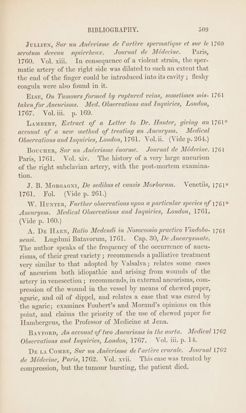 JuturEeNn, Sur un Anévrisme de VPartére spermatique et sur le 1760 scrotum devenu squirrheux. Journal de Médecine. Paris, 1760. Vol. xiii. In consequence of a violent strain, the sper- matic artery of the right side was dilated to such an extent that the end of the finger could be introduced into its cavity ; fleshy coagula were also found in it. Exsr, On Tumours formed by ruptured veins, sometimes mis- 1761 taken for Aneurisms. Med. Observations and Inquiries, London, PyOe @ ay Ole. © py 69. Lampert, Extract of a Letter to Dr. Hunter, giving an 1761* account of a new method of treating an Aneurysm. Medical Observations and Inquiries, London, 1761. Vol.ii. (Vide p. 264.) Boucuer, Sur un Anévrisme énorme. Journal de Médecine. 1761 Paris, 1761. Vol. xiv. The history of a very large aneurism of the right subclavian artery, with the post-mortem examina- tion. J. B. Moreaent, De sedibus et causis Morborum. Venetiis, 1761* hr Leos e (vide p..261;) W. Hounver, Further observations upon a particular species of 1761* Aneurysm. Medical Observations and Inquiries, London, 1761. (Vide p. 160.) A. Dr Haen, Ratio Medendi in Nosocomio practico Vindobo- 1761 nensi. Lugduni Batavorum, 1761. Cap. 30, De Aneurysmate. The author speaks of the frequency of the occurrence of aneu- risms, of their great variety ; recommends a palliative treatment very similar to that adopted by Valsalva; relates some cases of aneurism both idiopathic and arising from wounds of the artery in venesection ; recommends, in external ancurisms, com- pression of the wound in the vessel by means of chewed paper, agaric, and oil of dippel, and relates a case that was cured by the agaric; examines Foubert’s and Morand’s opinions on this point, and claims the priority of the use of chewed paper for Hambergeus, the Professor of Medicine at Jena. Bayrorp, An account of two Aneurisms in the aorta. Medical 1762 Observations and Inquiries, London, 1767. Vol. i. p. 14. De ta Compe, Sur un Anévrisme de lartére crurale. Journal 1762 de Médecine, Paris, 1762. Vol. xvii. This case was treated by compression, but the tumour bursting, the patient died.