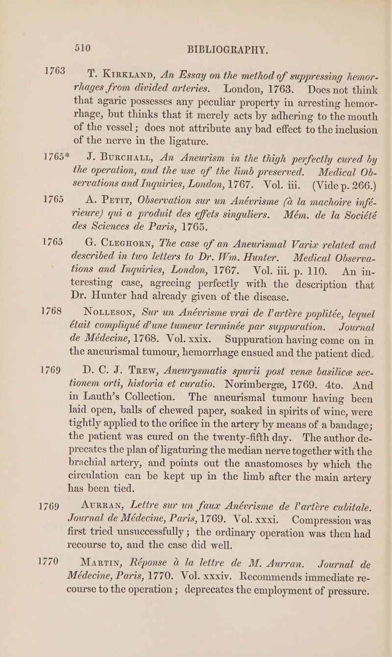 1763 1765* 1765 1765 1768 1769 1769 510 BIBLIOGRAPHY. T. Krrxianp, An Essay on the method of suppressing hemor- rhages from divided arteries. London, 1763. Does not think that agaric possesses any peculiar property in arresting hemor- rhage, but thinks that it merely acts by adhering to the mouth of the vessel; does not attribute any bad effect to the inclusion of the nerve in the ligature. J. Burcuatr, An Aneurism in the thigh perfectly cured by the operation, and the use of the limb preserved. Medical Ob- servations and Inquiries, London, 1767. Vol. iii. (Vide p. 266.) A. Prtrr, Observation sur un Anévrisme (&amp; la machoire infé- rieure) qui a produit des effets singuliers. Mém. de la Société des Sciences de Paris, 1765. G. CLrecuorn, The case of an Aneurismal Varix related and described in two letters to Dr. Wm. Hunter. Medical Observa- tions and Inquiries, London, 1767. Vol. iii. p. 110 An ar teresting case, agreeing perfectly with the description that Dr. Hunter had already given of the disease. NouiEson, Sur un Anévrisme vrai de Vartére poplitée, lequel était compliqué d’une tumeur terminée par suppuration. Journal de Médecine, 1768. Vol. xxix. Suppuration having come on in the ancurismal tumour, hemorrhage ensued and the patient died. D.C. J. Trew, Aneurysmatis spurii post vene basilice sec- tionem orti, historia et curatio. Norimberge, 1769. 4to. And in Lauth’s Collection. The aneurismal tumour having been laid open, balls of chewed paper, soaked in spirits of wine, were tightly applied to the orifice in the artery by means of a bandage; the patient was cured on the twenty-fifth day. The author de- precates the plan of ligaturing the median nerve together with the brachial artery, and points out the anastomoses by which the circulation can be kept up in the limb after the main artery has been tied. AvurRAN, Lettre sur un faux Anévrisme de Vartere cubitale. Journal de Médecine, Paris, 1769. Vol. xxxi. Compression was first tried unsuccessfully ; the ordinary operation was then had recourse to, and the case did well. Martin, Réponse a la lettre de M. Aurran. Journal de Médecine, Paris, 1770. Vol. xxxiv. Recommends immediate re- course to the operation ; deprecates the employment of pressure.