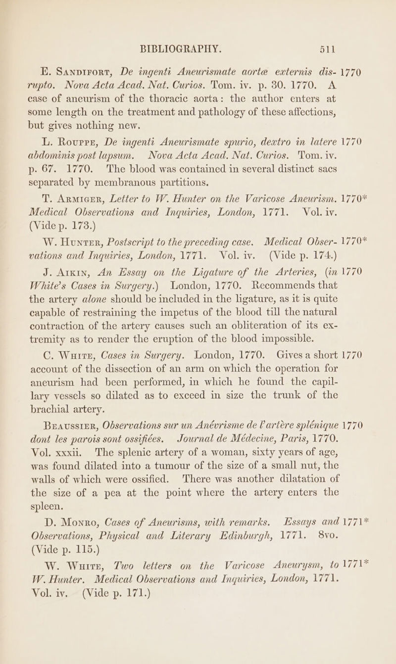 KE. Sanprrort, De ingenti Aneurismate aorte externis dis- 1770 rupto. Nova Acta Acad. Nat. Curios. Tom. iv. p. 30.1770. A case of aneurism of the thoracic aorta: the author enters at some length on the treatment and pathology of these affections, but gives nothing new. L. Rovrrz, De ingentti Aneurismate spurio, dextro in latere 1770 abdominis post lapsum. Nova Acta Acad. Nat. Curios. Tom. iv. p- 67. 1770. The blood was contained in several distinct sacs separated by membranous partitions. T. Armicer, Letter to W. Hunter on the Varicose Aneurism. 1770* Medical Observations and Inquiries, London, 1771. Vol. iv. (Vide p. 173.) W. Hunter, Postscript to the preceding case. Medical Obser- 1770* vations and Inquiries, London, 1771. Vol. iv. (Vide p. 174.) J. Arkin, An Essay on the Ligature of the Arteries, (in 1770 White’s Cases in Surgery.) Uondon, 1770. Recommends that the artery alone should be included in the ligature, as it is quite capable of restraining the impetus of the blood till the natural contraction of the artery causes such an obliteration of its ex- tremity as to render the eruption of the blood impossible. C. Wuire, Cases in Surgery. London, 1770. Gives a short 1770 account of the dissection of an arm on which the operation for aneurism had been performed, in which he found the capil- lary vessels so dilated as to exceed in size the trunk of the brachial artery. BeavssiER, Observations sur un Anévrisme de artére splénique 1770 dont les parois sont ossifiées. Journal de Médecine, Paris, 1770. Vol. xxxii. The splenic artery of a woman, sixty years of age, was found dilated into a tumour of the size of a small nut, the walls of which were ossified. There was another dilatation of the size of a pea at the point where the artery enters the spleen. D. Monro, Cases of Aneurisms, with remarks. Essays and 1771* Observations, Physical and Literary Edinburgh, 1771. 8vo. (Vide p. 115.) W. Wurrr, Two letters on the Varicose Aneurysm, to 1771* W. Hunter. Medical Observations and Inquiries, London, 1771. Vol. wv, (Vide p. 171.)
