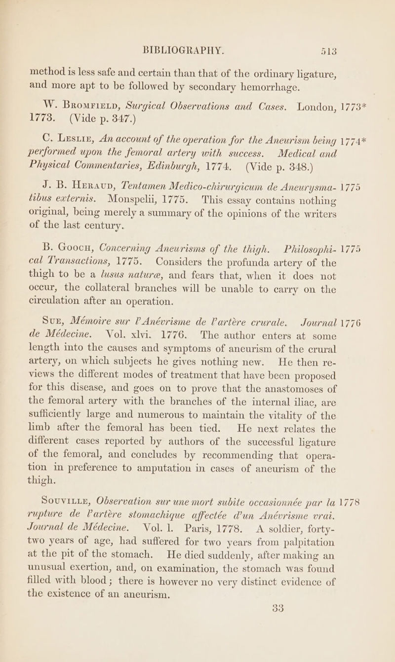 method is less safe and certain than that of the ordinary ligature, and more apt to be followed by secondary hemorrhage. W. Bromriztp, Surgical Observations and Cases. London, 1773* 1773. (Vide p. 347.) C. Lestir, An account of the operation for the Aneurism being 1774* performed upon the femoral artery with success. Medical and Physical Commentaries, Edinburgh, 1774. (Vide p. 348.) J. B. Heraup, Tentamen Medico-chirurgicum de Aneurysma- 1775 tibus externis. Monspelii, 1775. This essay contains nothing original, being merely a summary of the opinions of the writers of the last century. B. Goocu, Concerning Aneurisms of the thigh. Philosophi- 1775 cal Transactions, 1775. Considers the profunda artery of the thigh to be a dusus nature, and fears that, when it does not occur, the collateral branches will be unable to carry on the circulation after an operation. Sur, Mémoire sur ? Anévrisme de Vartére crurale. Journal 1776 de Médecine. Vol. xlvi. 1776. The author enters at some length into the causes and symptoms of aneurism of the crural artery, on which subjects he gives nothing new. He then re- views the different modes of treatment that have been proposed for this disease, and goes on to prove that the anastomoses of the femoral artery with the branches of the internal iliac, are sufficiently large and numerous to maintain the vitality of the limb after the femoral has been tied. He next relates the different cases reported by authors of the successful ligature of the femoral, and concludes by recommending that opera- tion in preference to amputation in cases of aneurism of the thigh. SOUVILLE, Observation sur une mort subite occasionnée par la 1778 rupture de Vartére stomachique affectée Wun Anévrisme vrai. Journal de Médecine. Vol. 1. Paris, 1778. A soldier, forty- two years of age, had suffered for two years from palpitation at the pit of the stomach. He died suddenly, after making an unusual exertion, and, on examination, the stomach was found filled with blood; there is however no very distinct evidence of the existence of an aneurism. 33