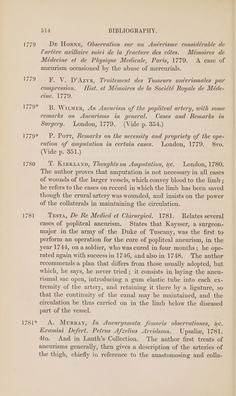 Wo Wesnte o14 BIBLIOGRAPHY. Dr Horne, Observation sur un Anévrisme considérable de Partere axillaire suivi de la fracture des cétes. Mémoires de Médecine et de Physique Medicale, Paris, 1779. A case of aneurism occasioned by the abuse of mercurials. I. V. D’Azyr, Traitement des Tumeurs anévrismales par compression. Hist. et Mémoires de la Société Royale de Méde- eme, 1779. B. Wiimrr, An Aneurism of the popliteal artery, with some remarks on Aneurisms in general. Cases and Remarks in Surgery. London, 1779. (Vide p. 354.) P. Porr, Remarks on the necessity and propriety of the ope- ration of amputation in certain cases. London, 1779. 8vo. (Vide p. 351.) T. Kirxianp, Thoughts on Amputation, &c. London, 1780. The author proves that amputation is not necessary in all cases of wounds of the larger vessels, which convey blood to the limb ; he refers to the cases on record in which the limb has been saved though the crural artery was wounded, and insists on the power of the collaterals in maintaining the circulation. Testa, De Re Medica et Chirurgicd. 1781. Relates several cases of popliteal aneurism. States that Kaysser, a surgeon- major in the army of the Duke of Tuscany, was the first to perform an operation for the cure of popliteal aneurism, in the year 1744, ona soldier, who was cured in four months; he ope- rated again with success in 1746, and also in 1748. The author recommends a plan that differs from those usually adopted, but which, he says, he never tried; it consists in laying the aneu- rismal sac open, introducing a gum elastic tube into each ex- tremity of the artery, and retaining it there by a ligature, so that the continuity of the canal may be maintained, and the circulation be thus carried on in the limb below the diseased part of the vessel. A. Murray, In Aneurysmata femoris observationes, &e. KExamini Defert. Petrus Afzelius Arvidsson. Upsaliz, 1781. 4to. And in Lauth’s Collection. The author first treats of aneurisms generally, then gives a description of the arteries of the thigh, chiefly in reference to the anastomosing and colla-