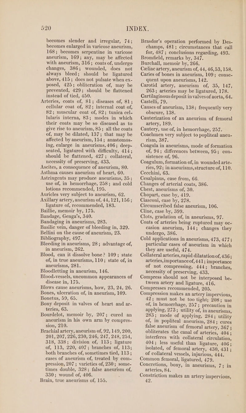 becomes slender and irregular, 74; becomes enlarged in varicose aneurism, 168; becomes serpentine in varicose aneurism, 169; any, may be affected with aneurism, 316; coats of, undergo changes, 386; wounded, does not always bleed; should be ligatured above, 415; does not pulsate when ex- posed, 425; obliteration of, may be prevented, 429; should be flattened instead of tied, 450. Arteries, coats of, 81; diseases of, 81; cellular coat of, 82; internal coat of, 82; muscular coat of, 82; tunica cel- lularis interna, 83; modes in which their coats may be so diseased as to give rise to aneurism, 85; all the coats of, may be dilated, 137; that may be affected by aneurism, 154; anastomos- ing, enlarge in aneurisms, 406; deep- seated, ligatured with difficulty, 414; should be flattened, 427; collateral, necessity of preserving, 433. Ascites, a consequence of aneurism, 80. Asthma causes aneurism of heart, 60. Astringents may produce aneurisms, 35 ; use of, in hemorrhage, 258; and cold lotions recommended, 195. Auricles very subject to aneurism, 62. Axillary artery, aneurism of, 44,121, 156; ligature of, recommended, 183. Baillie, memoir by, 175. Bandage, Genga’s, 340. Bandaging in aneurisms, 283. Basilic vein, danger of bleeding in, 329. Bellini on the cause of aneurism, 23. Bibliography, 497. Bleeding in aneurisms, 28; advantage of, in aneurism, 262. Blood, can it dissolve bone? 109; state of, in true aneurisms, 110; state of, in aneurisms, 281]. ° Bloodletting in aneurism, 146. Blood-vessels, uncommon appearances of disease in, 175. Blows cause aneurisms, how, 23, 24, 26. Bones, ulceration of, in aneurism, 109. Bonetus, 59, 65. Bony deposit in valves of heart and ar- teries, 63. Bourdelot, memoir by, 207; cured an aneurism in his own arm by compres- sion, 210. Brachial artery, aneurism of, 92, 149, 200, 201, 207, 226, 230, 246, 247, 248, 254, 318, 338; division of, 113; ligature of, 113, 220, 407; branches of, 113; both branches of, sometimes tied, 113 ; cases of aneurism of, treated by com- pression, 207 ; varieties of, 230; some- times double, 328; false aneurism of, 330; wound of, 406. Brain, true aneurisms of, 155. Brasdor’s operation performed by Des- champs, 481; circumstances that call for, 487 ; conclusions regarding, 493. Bromfield, remarks by, 347. Burchall, memoir by, 266. Czeliac artery, aneurism of, 44, 46,53, 158. Caries of bones in aneurism, 109; conse- quent upon aneurisms, 142. Carotid artery, aneurism of, 35, 147, 263; arteries may be ligatured, 178. Cartilaginous deposit in valves of aorta, 64. Castelli, 79. Causes of aneurism, 138; frequently very obscure, 138. Cauterization of an aneurism of femoral artery, 189. Cautery, use of, in hemorrhage, 257. Coachmen very subject to popliteal aneu- rism, 387. Coagula in aneurisms, mode of formation of, 94; differences between, 95; con- sistence of, 96. Coagulum, formation of, in wounded arte- ries, 92; in aneurisms, structure of, 110. Cecchini, 63. Cesalpinus, case from, 66. Changes of arterial coats, 386. Chest, aneurisms of, 30. Chopart, case by, 419. Ciasconi, case by, 278. Circumscribed false aneurism, 106. Cline, case by, 399. Clots, gradation of, in aneurisms, 97. Coats of arteries being ruptured may oc- casion aneurism, 144; changes they undergo, 386. Cold applications in aneurisms, 473, 477; particular cases of aneurism in which they are useful, 474. Collateral arteries, rapid dilatation of, 436; arteries, importance of, 441; importance of not compressing, 444; branches, necessity of preserving, 433. Compress should not be interposed be- tween artery and ligature, 416. Compresses recommended, 205. Compression makes an artery impervious, 42; must not be too tight; 208; use of, in hemorrhage, 257; precaution in applying, 273; utility of, in aneurisms, 283; mode of applying, 284; utility of, in popliteal aneurism, 284; cures false aneurism of femoral artery, 367 ; obliterates the canal of arteries, 404; interferes with collateral circulation, 404; less useful than ligature, 406; isolated, of femoral artery, 430, 431; of collateral vessels, injurious, 444, Common femoral, ligatured, 479. Concretions, bony, in aneurisms, 7; in arteries, 84. Constriction makes an artery impervious,