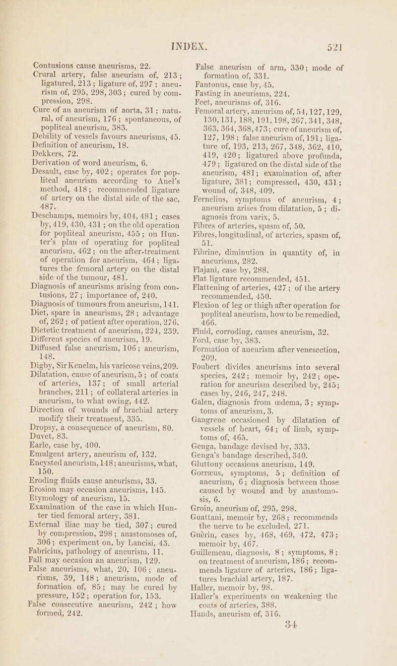 Contusions cause aneurisms, 22. Crural artery, false aneurism of, 213; ligatured, 213 ; ligature of, 297; aneu- rism of, 295, 298, 303; cured by com- pression, 298. Cure of an aneurism of aorta, 31; natu- ral, of aneurism, 176 ; spontaneous, of popliteal aneurism, 383. Debility of vessels favours aneurisms, 45. Definition of aneurism, 18. Dekkers, 72. Derivation of word aneurism, 6. Desault, case by, 402; operates for pop- liteal aneurism according to Anel’s method, 418; recommended ligature of artery on the distal side of the sac, 487. Deschamps, memoirs by, 404, 481; cases by, 419, 430, 431 ; on the old operation for popliteal aneurism, 455; on Hun- ter’s plan of operating for popliteal aneurism, 462; on the after-treatment of operation for aneurism, 464; liga- tures the femoral artery on the distal side of the tumour, 481. Diagnosis of aneurisms arising from con- tusions, 27; importance of, 240. Diagnosis of tumours from aneurism, 141. Diet, spare in aneurisms, 28; advantage of, 262; of patient after operation, 276. Dietetic treatment of aneurism, 224, 239. Different species of aneurism, 19. Diffused false aneurism, 106; aneurism, 148, Digby, Sir Kenelm, his varicose veins, 209. Dilatation, cause of aneurism, 5; of coats of arteries, 137; of small arterial branches, 211; of collateral arteries in aneurism, to what owing, 442. Direction of wounds of brachial artery modify their treatment, 335. Dropsy, a consequence of aneurism, 80. Duvet, 83. Earle, case by, 400. Emulgent artery, aneurism of, 132. Encysted aneurism, 148; aneurisms, what, 150. Eroding fluids cause aneurisms, 33. Erosion may occasion aneurisms, 145. Etymology of aneurism, 15. Examination of the case in which Hun- ter tied femoral artery, 381. External iliac may be tied, 307; cured by compression, 298 ; anastomoses of, 306; experiment on, by Lancisi, 43. Fabricius, pathology of aneurism, 11. Fall may occasion an aneurism, 129. False aneurisms, what, 20, 106; aneu- risms, 39, 148; aneurism, mode of formation of, 85; may be cured by pressure, 152; operation for, 153. False consecutive aneurism, 242; how formed, 242. ot False aneurism of arm, 330; mode of formation of, 331. Fantonus, case by, 45. Fasting in aneurisms, 224. Feet, aneurisms of, 316. Femoral artery, aneurism of, 54, 127,129, 130,131, 188, 191, 198, 267, 341, 348, 363, 364, 368,473; cure of aneurism of, 127, 198; false aneurism of, 191; liga- ture of, 193, 213, 267, 348, 362, 410, 419, 420; ligatured above profunda, 479; ligatured on the distal side of the aneurism, 481; examination of, after ligature, 381; compressed, 430, 431; wound of, 348, 409. Fernelius, symptoms of aneurism, 4; aneurism arises from dilatation, 5; di- agnosis from varix, 5. Fibres of arteries, spasm of, 50. Fibres, longitudinal, of arteries, spasm of, Fibrine, diminution in quantity of, in aneurisms, 282. Flajani, case by, 288. Flat ligature recommended, 451. Flattening of arteries, 427 ; of the artery recommended, 450. Flexion of leg or thigh after operation for popliteal aneurism, howto be remedied, 466. Fluid, corroding, causes aneurism, 32. Ford, case by, 383. Formation of aneurism after venesection, 209. Foubert divides aneurisms into several species, 242; memoir by, 242; ope- ration for aneurism described by, 245; cases by, 246, 247, 248. Galen, diagnosis from cedema, 3; symp- toms of aneurism, 3. Gangrene occasioned by dilatation of vessels of heart, 64; of limb, symp- toms of, 465. Genga, bandage devised by, 333. Genga’s bandage described, 340. Gluttony occasions aneurism, 149. Gorreus, symptoms, 5; definition of aneurism, 6; diagnosis between those caused by wound and by anastomo- sis, 6. Groin, aneurism of, 295, 298. Guattani, memoir by, 268; recommends the nerve to be excluded, 271. Guérin, cases by, 468, 469, 472, 473; memoir by, 467. Guillemeau, diagnosis, 8; symptoms, 8 ; on treatment of aneurism, 186; recom- mends ligature of arteries, 186; liga- tures brachial artery, 187. Haller, memoir by, 98. Haller’s experiments on weakening the coats of arteries, 388. Hands, aneurism of, 316. Od
