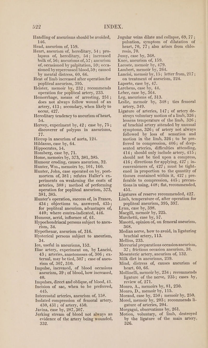 Handling of aneurisms should be avoided, 146. Head, aneurism of, 159. Heart, aneurism of, hereditary, 54; pro- lapsus of, hereditary, 54; increased bulk of, 56; aneurisms of, 57; aneurism of, occasioned by palpitation, 59; occa- sioned by repercussed blood, 59; caused by mental distress, 60, 66. Heat of limb increased after operation for popliteal aneurism, 395. Heister, memoir by, 232 ; recommends operation for popliteal artery, 233. Hemorrhage, means of arresting, 251; does not always follow wound of an artery, 413; secondary, when likely to occur, 427. Hereditary tendency to aneurism of heart, 54, Hervey, experiment by, 42; case by, 75; discoverer of polypus in aneurisms, 77. Hiccup in aneurism of aorta, 124. Hildanus, case by, 64. Hippocrates, 54. Homberg, case by, 71. Home, memoirs by, 373, 381, 385. Humour eroding, causes aneurism, 32. Hunter, Wm., memoirs by, 101, 160. Hunter, John, case operated on by, post- mortem of, 381; refutes Haller’s ex- periments on weakening the coats of arteries, 388; method of performing operation for popliteal aneurism, 373, 381, 385. Hunter’s operation, success of, in France, 4343; objections to, answered, 435; for popliteal aneurism, advantages of, 440; where contra-indicated, 446. Humour, acrid, influence of, 61. Hypochondriacal persons subject to aneu- rism, 34. Hypothenar, aneurism of, 316. Hysterical persons subject to aneurism, 34. Ice, useful in aneurisms, 152. Iliac artery, experiment on, by Lancisi, 43; arteries, anastomoses of, 306; ex- ternal, may be tied, 307 ; case of aneu- rism of, 307, 310. Impulse, increased, of blood occasions aneurism, 39 ; of blood, how increased, 40. Impulses, direct and oblique, of blood, 41. Incision of sac, when to be preferred, 445. Intercostal arteries, aneurism of, 158. Isolated compression of femoral artery, 430, 431; of artery, 450. Javina, case by, 287, 307. Jerking stream of blood not always an evidence of the artery being wounded, 332. Jugular veins dilate and collapse, 69, 77 ; pulsation, symptom of dilatation of heart, 70, 77; also arises from chlo- rosis, 70. Jussy, case by, 368. Knee, aneurism of, 159. Lacoste, memoir by, 479. Lambert, memoir by, 264. Lancisi, memoir by, 15; letter from, 217; on treatment of aneurism, 224. Laporte, case by, 47. Larcheus, case by, 44. Leber, case by, 364. Leg, aneurisms of, 313. Leslie, memoir by, 348; ties femoral artery, 349. Ligature of arteries, 147; of artery de- stroys voluntary motion of a limb, 326 ; lessens temperature of the limb, 326 ; of brachial artery attended by unusual symptoms, 326; of artery not always followed by loss of sensation and motion in the limb, 326; to be pre- ferred to compression, 406; of deep- seated arteries, difficulties attending, 414; should only include artery, 415; should not be tied upon a compress, 416; directions for applying, 427 ; in- conveniences of, 427; must be tight- ened in proportion to the quantity of tissues contained within it, 427 ; pre- ferable to compression, 445; precau- tions in using, 448; flat, recommended, 451. Ligatures of reserve recommended, 427. Limb, temperature of, after operation for popliteal aneurism, 395, 397. Lynn, case by, 398. Macgill, memoir by, 225. Marchetti, case by, 57. Masotti, opinion of, on femoral aneurism, 368. Median nerve, how to avoid, in ligaturing brachial artery, 113. Mellius, 233. Mercurial preparations occasion aneurisin, 37; frictions occasion aneurism, 38. Mesenteric artery, aneurism of, 132. Milk diet in aneurisms, 239. Mind, distress of, causes aneurism of heart, 60, 66. Mollinelli, memoir by, 234; recommends ligature of the nerve, 235; cases by, review of, 271. Monro, A., memoirs by, 81, 230. Monro, D., memoir by, 115. Morand, case by, 250; memoir by, 250. Morel, memoir by, 203; recommends li- gature of arteries, 204. Morgagni, observations by, 261. Motion, voluntary, of limb, destroyed by the ligature of the main artery, 326.