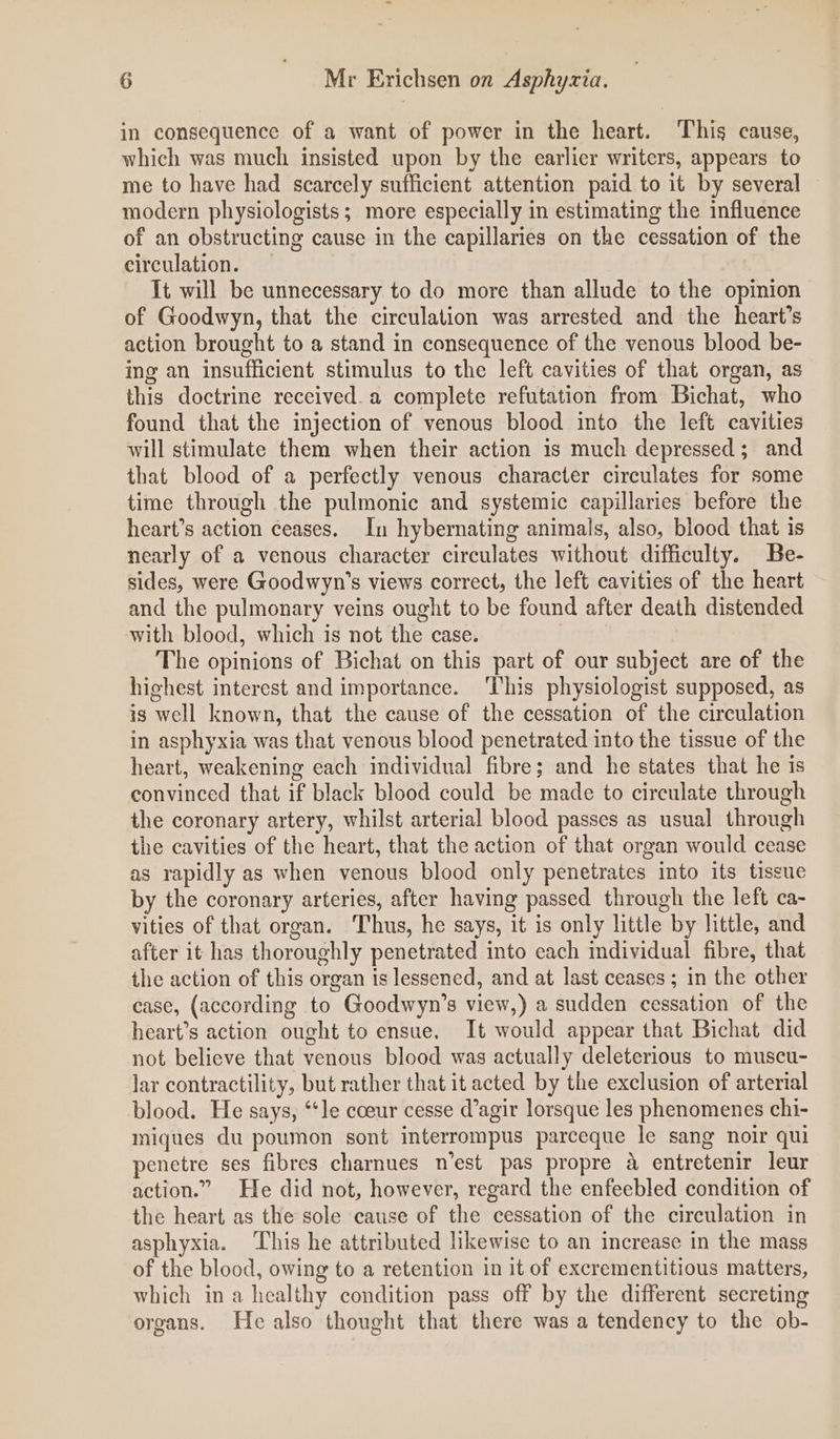 in consequence of a want of power in the heart. This cause, which was much insisted upon by the earlier writers, appears to me to have had scarcely sufficient attention paid to it by several modern physiologists; more especially in estimating the influence of an obstructing cause in the capillaries on the cessation of the circulation. It will be unnecessary to do more than allude to the opinion of Goodwyn, that the circulation was arrested and the heart’s action brought to a stand in consequence of the venous blood be- ing an insufficient stimulus to the left cavities of that organ, as this doctrine received. a complete refutation from Bichat, who found that the injection of venous blood into the left cavities will stimulate them when their action is much depressed; and that blood of a perfectly venous character circulates for some time through the pulmonic and systemic capillaries before the heart’s action ceases. In hybernating animals, also, blood that is nearly of a venous character circulates without difficulty. Be- sides, were Goodwyn’s views correct, the left cavities of the heart and the pulmonary veins ought to be found after death distended with blood, which is not the case. The opinions of Bichat on this part of our subject are of the highest interest and importance. ‘This physiologist supposed, as is well known, that the cause of the cessation of the circulation in asphyxia was that venous blood penetrated into the tissue of the heart, weakening each individual fibre; and he states that he is convinced that if black blood could be made to circulate through the coronary artery, whilst arterial blood passes as usual through the cavities of the heart, that the action of that organ would cease as rapidly as when venous blood only penetrates into its tissue by the coronary arteries, after having passed through the left ca- vities of that organ. Thus, he says, it is only little by little, and after it has thoroughly penetrated into each individual fibre, that the action of this organ is lessened, and at last ceases ; in the other case, (according to Goodwyn’s view,) a sudden cessation of the heart’s action ought to ensue. It would appear that Bichat did not believe that venous blood was actually deleterious to muscu- lar contractility, but rather that it acted by the exclusion of arterial blood. He says, ‘le coeur cesse d’agir lorsque les phenomenes chi- niques du poumon sont interrompus parceque le sang noir qui penetre ses fibres charnues n’est pas propre 4 entretenir leur action.” He did not, however, regard the enfeebled condition of the heart as the sole cause of the cessation of the circulation in asphyxia. This he attributed likewise to an increase in the mass of the blood, owing to a retention in it of excrementitious matters, which in a healthy condition pass off by the different secreting organs. He also thought that there was a tendency to the ob-