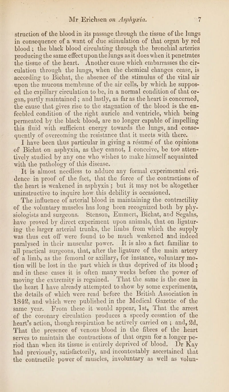 struction of the blood in its passage through the tissue of the lungs in consequence of a want of due stimulation of that organ by red blood; the black blood circulating through the bronchial arteries producing the same effect upon the lungs asit does when it penetrates the tissue of the heart. Another cause which embarrasses the cir- culation through the lungs, when the chemical changes cease, is according to Bichat, the absence of the stimulus of the vital air upon the mucous membrane of the air cells, by which he suppos- ed the capillary circulation to be, in a normal condition of that or- gan, partly maintained ; and lastly, as far as the heart is concerned, the cause that gives rise to the stagnation of the blood is the en- feebled condition of the right auricle and ventricle, which being permeated by the black blood, are no longer capable of impelling this fluid with sufficient energy towards the lungs, and conse- quently of overcoming the resistance that it meets with there. I have been thus particular in giving a résumé of the opinions of Bichat on asphyxia, as they cannot, I conceive, be too atten- tively studied by any one who wishes to make himself acquainted with the pathology of this disease. , It is almost needless to adduce any formal experimental evi- dence in proof of the fact, that the force of the contractions of the heart is weakened in asphyxia; but it may not be altogether uninstructive to inquire how this debility 1s occasioned. The influence of arterial blood in maintaining the contractility of the voluntary muscles has long been recognized both by phy- siologists and surgeons. Stenson, Emmert, Bichat, and Segalas, have proved by direct experiment upon animals, that on ligatur- ing the larger arterial trunks, the limbs from which the supply was thus cut off were found to be much weakened and indeed paralysed in their muscular power. It is also a fact familiar to all practical surgeons, that, after the ligature of the main artery of a limb, as the femoral or axillary, for instance, voluntary mo- tion will be lost in the part which is thus deprived of its blood ; and in these cases it is often many weeks before the power of moving the extremity is regained. That the same is the case in the heart I have already attempted to show by some experiments, the details of which were read before the British Association in 1842, and which were published in the Medical Gazette of the same year. From these it would appear, Ist, That the arrest of the coronary circulation produces a speedy cessation of the heart’s action, though respiration be actively carried on ; and, 2d, That the presence of venous blood in the fibres of the heart serves to maintain the contractions of that organ for a longer pe- riod than when its tissue is entirely deprived of blood. Dr Kay had previously, satisfactorily, and incontestably ascertained that the contractile power of muscles, involuntary as well as volun-