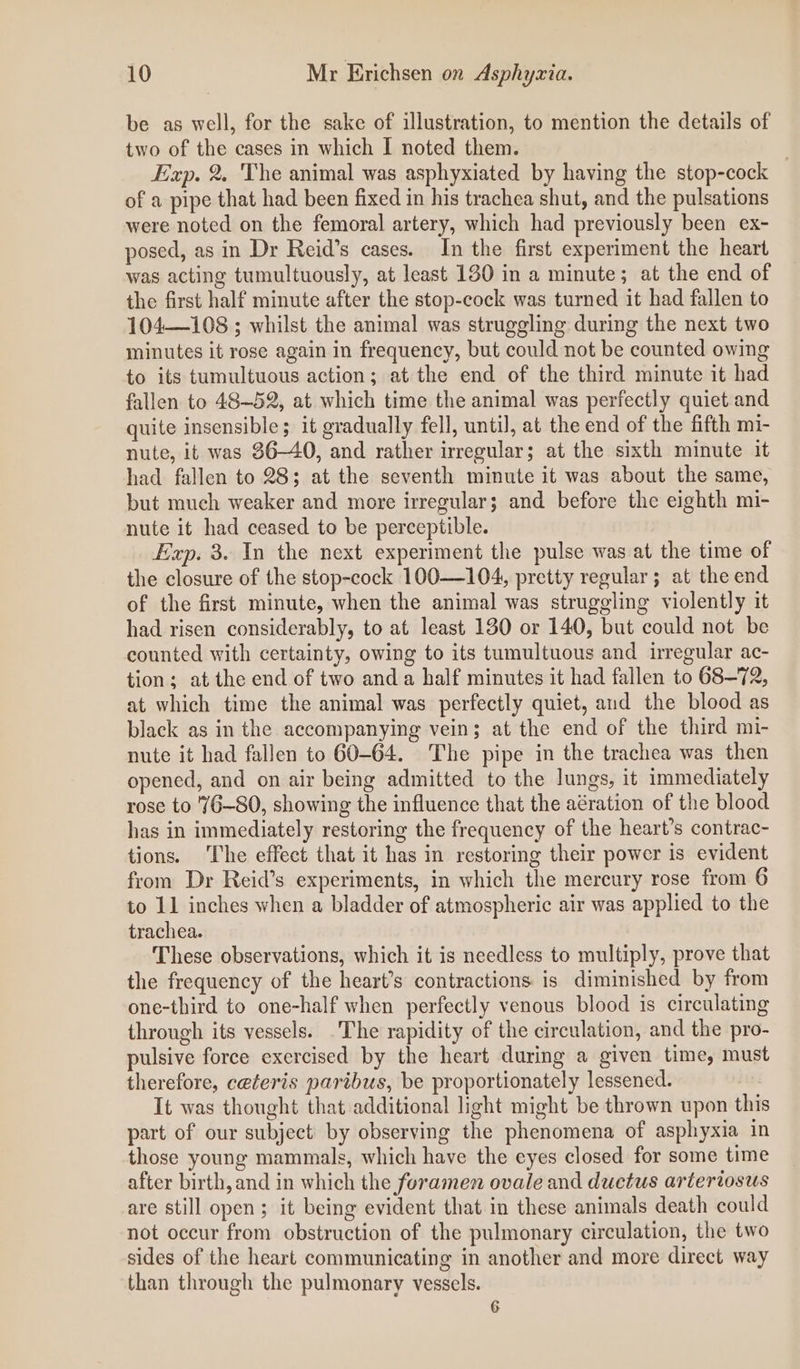 be as well, for the sake of illustration, to mention the details of two of the cases in which I noted them. | Exp. 2. The animal was asphyxiated by having the stop-cock of a pipe that had been fixed in his trachea shut, and the pulsations were noted on the femoral artery, which had previously been ex- posed, as in Dr Reid’s cases. In the first experiment the heart was acting tumultuously, at least 180 in a minute; at the end of the first half minute after the stop-cock was turned it had fallen to 104108 ; whilst the animal was struggling during the next two minutes it rose again in frequency, but could not be counted owing to its tumultuous action; at the end of the third minute it had fallen to 48~52, at which time the animal was perfectly quiet and quite insensible; it gradually fell, until, at the end of the fifth mi- nute, it was 86-40, and rather irregular; at the sixth minute it had fallen to 28; at the seventh minute it was about the same, but much weaker and more irregular; and before the eighth mi- nute it had ceased to be perceptible. Exp. 3. In the next experiment the pulse was at the time of the closure of the stop-cock 100-—104, pretty regular; at the end of the first minute, when the animal was struggling violently it had risen considerably, to at least 130 or 140, but could not be counted with certainty, owing to its tumultuous and irregular ac- tion; at the end of two anda half minutes it had fallen to 68-72, at which time the animal was perfectly quiet, and the blood as black as in the accompanying vein; at the end of the third mi- nute it had fallen to 60-64. The pipe in the trachea was then opened, and on air being admitted to the lungs, it immediately rose to '/6—80, showing the influence that the aération of the blood has in immediately restoring the frequency of the heart’s contrac- tions. The effect that it has in restoring their power is evident from Dr Reid’s experiments, in which the mercury rose from 6 to 11 inches when a bladder of atmospheric air was applied to the trachea. These observations, which it is needless to multiply, prove that the frequency of the heart’s contractions is diminished by from one-third to one-half when perfectly venous blood is circulating through its vessels. The rapidity of the circulation, and the pro- pulsive force exercised by the heart during a given time, must therefore, ceteris paribus, be proportionately lessened. It was thought that additional light might be thrown upon this part of our subject by observing the phenomena of asphyxia in those young mammals, which have the eyes closed for some time after birth, and in which the foramen ovale and ductus arteriosus are still open; it being evident that in these animals death could not occur from obstruction of the pulmonary circulation, the two sides of the heart communicating in another and more direct way than through the pulmonary vessels. 6