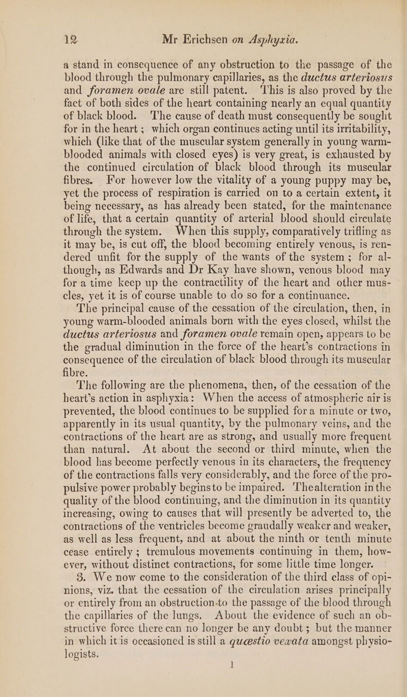 a stand in consequence of any obstruction to the passage of the blood through the pulmonary capillaries, as the ductus arteriosis and foramen ovale are still patent. ‘This is also proved by thie fact of both sides of the heart containing nearly an equal quantity of black blood. ‘The cause of death must consequently be sought for in the heart ; which organ continues acting until its irritability, which (like that of the muscular system generally in young warm- blooded animals with closed eyes) is very great, is exhausted by the continued circulation of black blood through its muscular fibres. For however low the vitality of a young puppy may be, yet the process of respiration is carried on to a certain extent, it being necessary, as has already been stated, for the maintenance of life, that a certain quantity of arterial blood should circulate through the system. When this supply, comparatively trifling as it may be, is cut off, the blood becoming entirely venous, is ren- dered unfit for the supply of the wants of the system ; for al- though, as Edwards and Dr Kay have shown, venous blood may for a time keep up the contractility of the heart and other mus- cles, yet it is of course unable to do so for a continuance. The principal cause of the cessation of the circulation, then, in young warm-blooded animals born with the eyes closed, whilst the ductus arteriosus and foramen ovale remain open, appears to be the gradual diminution in the force of the heart’s contractions in consequence of the circulation of black blood through its muscular fibre. The following are the phenomena, then, of the cessation of the heart’s action in asphyxia: When the access of atmospheric air is prevented, the blood continues to be supplied for a minute or two, apparently in its usual quantity, by the pulmonary veins, and the contractions of the heart are as strong, and usually more frequent than natural. At about the second or third minute, when the blood has become perfectly venous in its characters, the frequency of the contractions falls very considerably, and the force of the pro- pulsive power probably beginsto be impaired. ‘Thealteration in the quality of the blood continuing, and the diminution in its quantity increasing, owing to causes that will presently be adverted to, the contractions of the ventricles become graudally weaker and weaker, as well as less frequent, and at about the ninth or tenth minute cease entirely ; tremulous movements continuing in them, how- ever, without distinct contractions, for some little time longer. 3. We now come to the consideration of the third class of opi- nions, viz. that the cessation of the circulation arises principally or entirely from an obstruction-to the passage of the blood through the capillaries of the lungs. About the evidence of such an ob- structive force there can no longer be any doubt; but the manner in which itis occasioned is still a qucestio vexata amongst physio- logists. 1