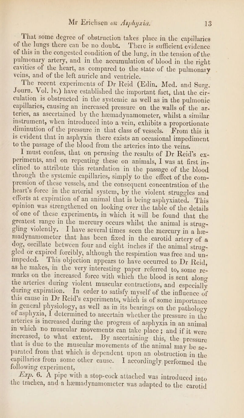 That some degree of obstruction takes place in the capillaries of the lungs there can be no doubt. There is sufficient evidence of this in the congested condition of the lung, in the tension of the pulmonary artery, and in the accumulation of blood in the night cavities of the heart, as compared to the state of the pulmonary veins, and of the left auricle and ventricle. . The recent experiments of Dr Reid (Edin. Med. and Surg. Journ. Vol. lv.) have established the important fact, that the cir- culation is obstructed in the systemic as well as in the pulmonic capillaries, causing an increased pressure on the walls of the ar- teries, as ascertained by the hemadynamometer, whilst a similar instrument, when introduced into a vein, exhibits a proportionate diminution of the pressure in that class of vessels) From this it is evident that in asphyxia there exists an occasional impediment to the passage of the blood from the arteries into the veins. I must confess, that on perusing the results of Dr Reid’s ex- periments, and on repeating these on animals, I was at first in- clined to attribute this retardation in the passage of the blood through the systemic capillaries, simply to the effect of the com- pression of these vessels, and the consequent concentration of the heart’s force in the arterial system, by the violent struggles and efforts at expiration of an animal that is being asphyxiated. This opinion was strengthened on looking over the table of the details of one of these experiments, in which it will be found that the greatest range in the mercury occurs whilst the animal is strug- gling violently. I have several times seen the mercury in a he- madynamometer that has been fixed in the carotid artery of a dog, oscillate between four and eight inches if the animal strug- gled or expired forcibly, although the respiration was free and un- impeded. This objection appears to have occurred to Dr Reid, as he makes, in the very interesting paper referred to, some re- marks on the increased force with which the blood is sent along the arteries during violent muscular contractions, and especially during expiration. In order to satisfy myself of the influence cf this cause in Dr Reid’s experiments, which is of some importance in general physiology, as well as in its bearings on the pathology of asphyxia, | determined to ascertain whether the pressure in the arteries is increased during the progress of asphyxia in an animal in which no muscular movements can take place ; and if it were increased, to what extent. By ascertaining this, the pressure that is due to the muscular movements of the animal may be se- parated from that which is dependent upon an obstruction in the capillaries from some other cause. I accordingly performed the following experiment, : Exp. 6. A pipe with a stop-cock attached was introduced into the trachea, and a hemadynamometer was adapted to the carotid