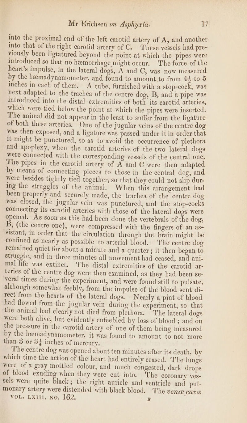 into the proximal end of the left carotid artery of A, and another into that of the right carotid artery of C. These vessels had pre- viously been ligtatured beyond the point at which the pipes were introduced so that no hemorrhage might occur. The force of the heart’s impulse, in the lateral dogs, A and C, was now measured by the heemadynamometer, and found to amount.to from 45 to 5 inches in each of them. A tube, furnished with a stop-cock, was next adapted to the trachea of the centre dog, B, and a pipe was introduced into the distal extremities of both its carotid arteries, which were tied below the point at which the pipes were inserted. The animal did not appear in the least to suffer from the ligature of both these arteries. One of the jugular veins of the centre dog was then exposed, and a ligature was passed under it in order that It might be punctured, so as to avoid the occurrence of plethora and apoplexy, when the carotid arteries of the two lateral dogs were connected with the corresponding vessels of the central one. The pipes in the carotid artery of A and C were then adapted by means of connecting pieces to those in the central dog, and were besides tightly tied together, so that they could not slip dur- ing the struggles of the animal. When this arrangement had been properly and securely made, the trachea of the centre dog was closed, the jugular vein was punctured, and the stop-cocks connecting its carotid arteries with those of the lateral dogs were opened. As soon as this had been done the vertebrals of the dog, B, (the centre one), were compressed with the fingers of an as= sistant, in order that the circulation through the brain might be confined as nearly as possible to arterial blood. ‘The centre dog remained quiet for about a minute and a quarter ; it then began to struggle, and in three minutes all movement had ceased, and ani- mal life was extinct. The distal extremities of the carotid ar- teries of the centre dog were then examined, as they had been se- veral times during the experiment, and were found still to pulsate, although somewhat fecbly, from the impulse of the blood sent di- rect from the hearts of the lateral dogs. Nearly a pint of blood had flowed from the jugular vein during the experiment, so that the animal had clearly not died from plethora. The lateral dogs were both alive, but evidently enfeebled by loss of blood ; and on the pressure in the carotid artery of one of them being measured by the hemadynamometer, it was found to amount to not more than 3 or 34 inches of mercury. The centre dog was opened about ten minutes after its death, by which time the action of the heart had entirely ceased. The lungs were of a gray mottled colour, and much congested, dark drops of blood exuding when they were cut into. The coronary ves- sels were quite black; the right auricle and ventricle and pul- monary artery were distended with black blood. The VENE CAVE VOL. Lxitl. No. 162. B