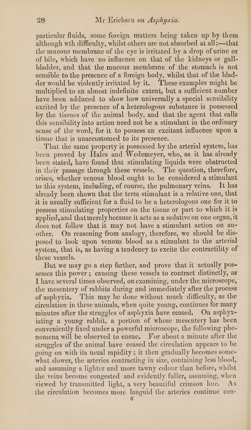 particular fluids, some foreign matters being taken up by them although wth difficulty, whilst others are not absorbed at all;—that the mucous membrane of the eye is irritated by a drop of urine or of bile, which have no influence on that of the kidneys or gall- bladder, and that the mucous membrane of the stomach is not sensible to the presence of a foreign body, whilst that of the blad- der would be violently irritated by it. ‘These examples might be multiplied to an almost indefinite extent, but a sufficient number have been adduced to show how universally a special sensibility excited by the presence of a heterologous substance is possessed by the tissues of the animal body, and that the agent that calls this sensibility into action need not be a stimulant in the ordinary sense of the word, for it to possess an excitant influence upon a tissue that is unaccustomed to its presence. That the same property is possessed by the arterial system, has been proved by Hales and Wedemeyer, who, as it has already been stated, have found that stimulating liquids were obstructed in their passage through these vessels. The question, therefore, arises, whether venous blood ought to be considered a stimulant to this system, including, of course, the pulmonary veins. It has already been shown that the term stimulant is a relative one, that it is usually sufficient for a fluid to be a heterologous one for it to possess stimulating properties on the tissue or part to which it is applied, and that merely because it acts as a sedative on one organ, it does not follow that it may not have a stimulant action on an- other. On reasoning from analogy, therefore, we should be dis- posed to look upon venous blood as a stimulant to the arterial system, that is, as having a tendency to excite the contractility of these vessels. But we may go a step farther, and prove that it actually pos- sesses this power; causing these vessels to contract distinctly, as I have several times observed, on examining, under the microscope, the mesentery of rabbits during and immediately after the process of asphyxia. This may be done without much difficulty, as the circulation in these animals, when quite young, continues for many minutes after the struggles of asphyxia have ceased. On asphyx- iating a young rabbit, a portion of whose mesentery has been conveniently fixed under a powerful microscope, the following phe- nomena will be observed to ensue. For about a minute after the struggles of the animal have ceased the circulation appears to be going on with its usual rapidity ; it then gradually becomes some- what slower, the arteries contracting in size, containing less blood, and assuming a lighter and more tawny colour than before, whilst the veins become congested and evidently fuller, assuming, when viewed by transmitted light, a very beautiful crimson hue. As the circulation becomes more languid the arteries continue con- 6