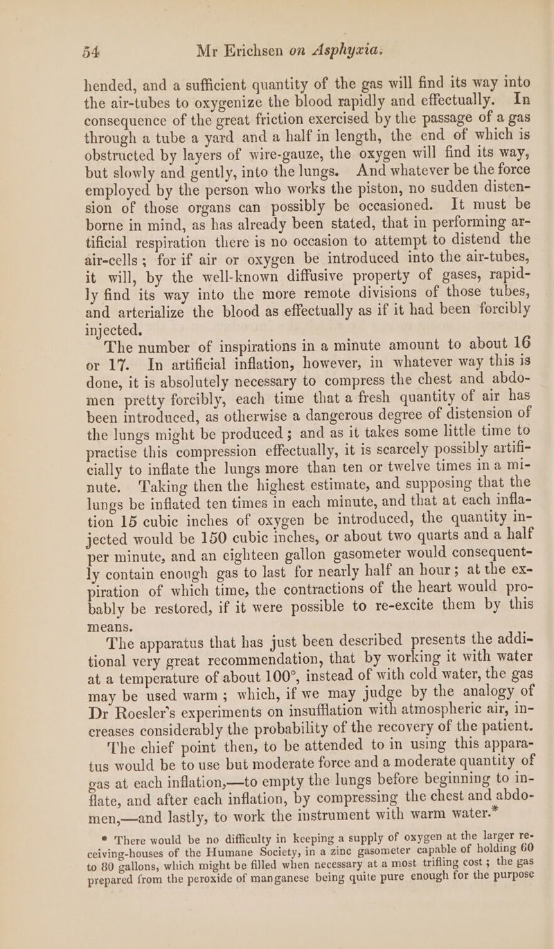 hended, and a sufficient quantity of the gas will find its way into the air-tubes to oxygenize the blood rapidly and effectually. In consequence of the great friction exercised by the passage of a gas through a tube a yard and a half in length, the end of which is obstructed by layers of wire-gauze, the oxygen will find its way, but slowly and gently, into the lungs, And whatever be the force employed by the person who works the piston, no sudden disten- sion of those organs can possibly be occasioned. It must be borne in mind, as has already been stated, that in performing ar- tificial respiration there is no occasion to attempt to distend the air-cells; for if air or oxygen be introduced into the air-tubes, it will, by the well-known diffusive property of gases, rapid- ly find its way into the more remote divisions of those tubes, and arterialize the blood as effectually as if it had been forcibly injected. The number of inspirations in a minute amount to about 16 or 17. In artificial inflation, however, in whatever way this is done, it is absolutely necessary to compress the chest and abdo- men pretty forcibly, each time that a fresh quantity of air has been introduced, as otherwise a dangerous degree of distension of the lungs might be produced ; and as it takes some little time to practise this compression effectually, it is scarcely possibly artifi- cially to inflate the lungs more than ten or twelve times ina mi- nute. Taking then the highest estimate, and supposing that the lungs be inflated ten times in each minute, and that at each infla- tion 15 cubic inches of oxygen be introduced, the quantity in- jected would be 150 cubic inches, or about two quarts and a half per minute, and an eighteen gallon gasometer would consequent- ly contain enough gas to last for nearly half an hour; at the ex- piration of which time, the contractions of the heart would pro- bably be restored, if it were possible to re-excite them by this means. The apparatus that has just been described presents the addi- tional very great recommendation, that by working it with water at a temperature of about 100°, instead of with cold water, the gas may be used warm; which, if we may judge by the analogy of Dr Roesler’s experiments on insufflation with atmospheric air, in- creases considerably the probability of the recovery of the patient. The chief point then, to be attended to in using this appara- tus would be to use but moderate force and a moderate quantity of gas at each inflation,—to empty the lungs before beginning to in- flate, and after each inflation, by compressing the chest and abdo- men,—and lastly, to work the instrument with warm water.” ® There would be no difficulty in keeping a supply of oxygen at the larger re- ceiving-houses of the Humane Society, in a zine gasometer capable of holding 60 to 80 gallons, which might be filled when necessary at a most trifling cost ; the gas prepared from the peroxide of manganese being quite pure enough for the purpose