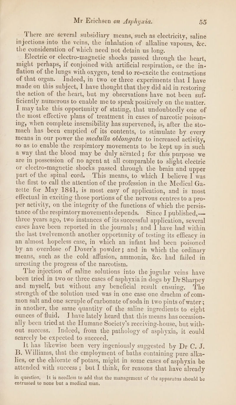 There are several subsidiary means, such as electricity, saline injections into the veins, the inhalation of alkaline vapours, &amp;c. the consideration of which need not detain us long. Electric or electro-magnetic shocks passed through the heart, might perhaps, if conjoined with artificial respiration, or the in- flation of the lungs with oxygen, tend to re-excite the contractions of that organ. Indeed, in two or three experiments that I have made on this subject, I have thought that they did aid in restoring the action of the heart, but my observations have not been suf- ficiently numerous to enable me to speak positively on the matter. I may take this opportunity of stating, that undoubtedly one of the most effective plans of treatment in cases of narcotic poison- ing, when complete insensibility has supervened, is, after the sto- mach has been emptied of its contents, to stimulate by every means in our power the medulla oblongata to increased activity, so as to enable the respiratory movements to be kept up in such a way that the blood may be duly aérated; for this purpose we are in possession of no agent at all comparable to slight electric or electro-magnetic shocks passed through the brain and upper part of the spinal cord. This means, to which I believe I was the first to call the attention of the profession in the Medical Ga- zette for May 1841, is most easy of application, and is most effectual in exciting those portions of the nervous centres to a pro- per activity, on the integrity of the functions of which the persis- tance of the respiratorymovementsdepends. Since I published, — three years ago, two instances of its successful application, several cases have been reported in the journals; and I have had within the last twelvemonth another opportunity of testing its efficacy in an almost hopeless case, in which an infant had been poisoned by an overdose of Dover’s powder; and in which the ordinary means, such as the cold affusion, ammonia, &amp;c. had failed in arresting the progress of the narcotism. The injection of saline solutions into the jugular veins have been tried in two or three cases of asphyxia in dogs by Dr Sharpey and myself, but without any beneficial result ensuing. The strength of the solution used wag in one case one drachm of com- mon salt and one scruple of carbonate of soda in two pints of water ; in another, the same quantity of the saline ingredients to eight ounces of fluid. IJ have lately heard that this means has occasion- ally been tried at the Humane Society’s receiving-house, but with- out success. Indeed, from the pathology of asphyxia, it could scarcely be expected to succeed. It has likewise been very ingeniously suggested by Dr C. J. B. Williams, that the employment of baths containing pure alka- lies, or the chlorate of potass, might in some cases of asphyxia be attended with success ; but I think, for reasons that have already in question, It is needless to add that the management of the apparatus should be entrusted to none but a medical man.