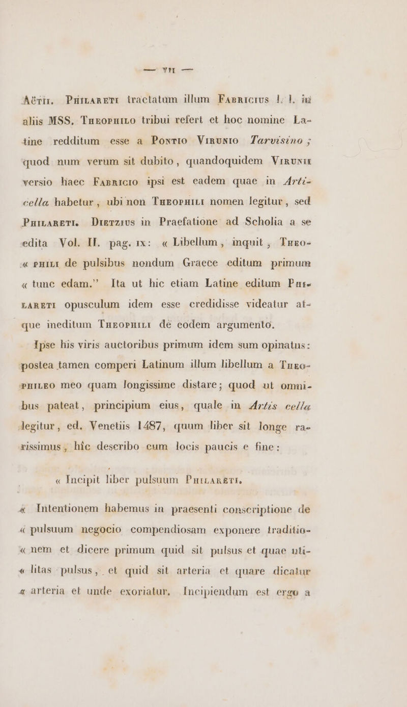 Api. Pararem tractatum illum Έληαιοιυς |. b m alis MSS, Έπεορητιο tribui refert et hoc nomine La- iine redditum esse a Pontio Ὑππυνιο Jarvisino ; quod num verum sit dubito, quandoquidem Vinvuwis versio haec FABRICIO ipsi est eadem quae in Arti- cella habetur , ubi non ΤΗΕΟΡΗΙΗΙ nomen legitur, sed ῬΡΗΠΑΒΕΤΙ. Drgvzius in. Praefatione. ad Scholia a se edita Vol. II. pag. 1x: « Libellum, mquit, Τπεο- « pHILI de pulsibus nondum Graece editum primum « tunc edam. Ita ut hic etiam Latine editum Pat- LARETI Opusculum idem esse credidisse videatur at- que meditum ΈΠΕΟΡΗΠΙ de eodem argumento. Ipse his viris auctoribus primum idem sum opinatus: postea tamen comperi Latinum illum libellum a Έπεσ- P?HILEO meo quam longissime distare; quod ut —Ü bus pateat, principium eius, quale in Artis cella Jegitur, ed. Venetiis 1487, quum liber sit longe ra- rissimus , hic deseribo eum locis paucis e fine: « Incipit liber pulsuum ΡΉΤΕΑΆΕΤΙ, « Intentionem habemus in praesenti conscriptione de « pulsuum negocio compendiosam exponere traditio- « nem et dicere primum quid sit pulsus et quae uti- « litas pulsus, et quid sit arteria et quare dicatur « arteria et unde exoriatur, [ncipiendum est ergo a