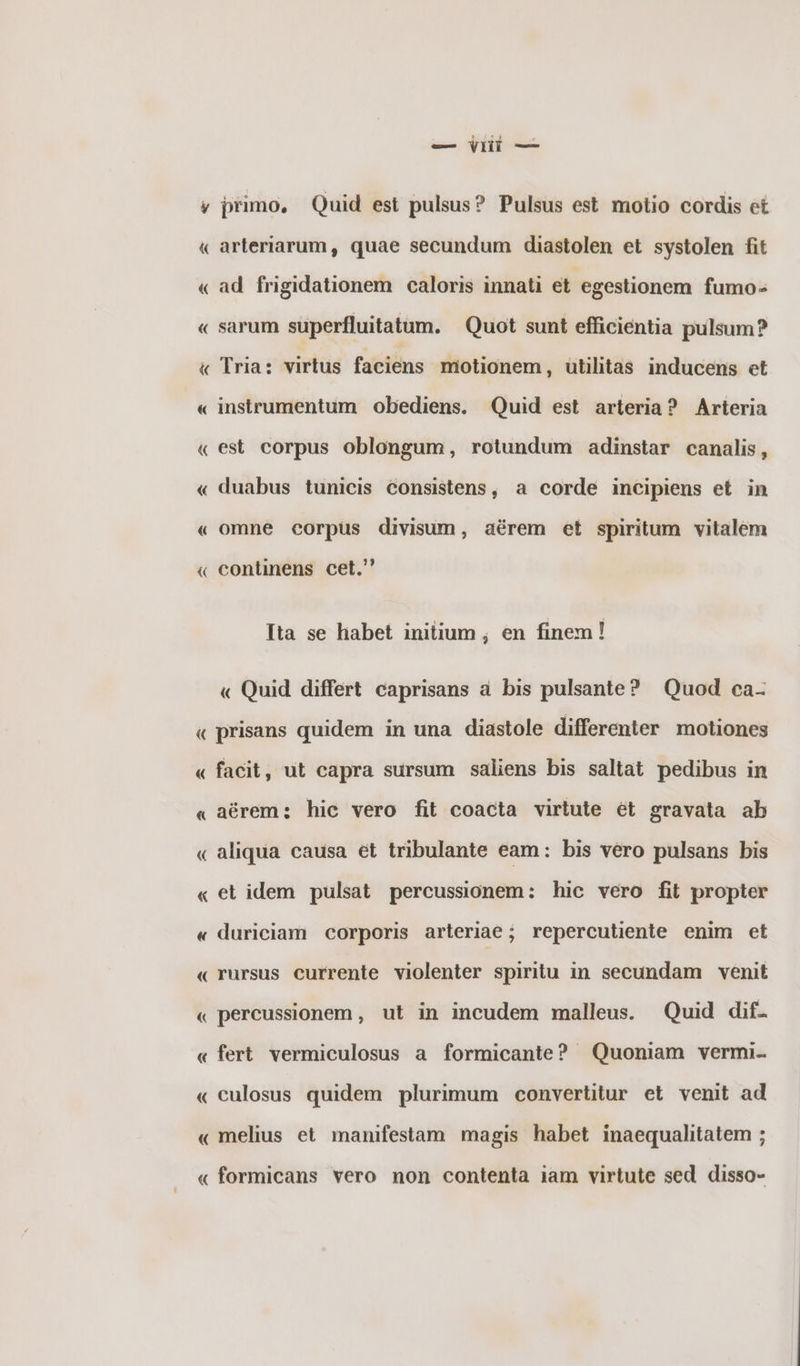 ( ~ 4 ^ € ^ ( ^ € -- { ~ ΄ ἊΝ « { ~ — πὶ — primo, Quid est pulsus? Pulsus est motio cordis et arteriarum, quae secundum diastolen et systolen fit ad frigidationem caloris innati et egestionem fumo- sarum superfluitatum. Quot sunt efficientia pulsum? Tria: virtus faciens nmiotionem, utilitas inducens et instrumentum obediens. Quid est arteria? Arteria est corpus oblongum, rotundum adinstar canalis, duabus tunicis €onsistens, a corde incipiens et in omne corpus divisum, aérem et spiritum vitalem continens cet. Ita se habet initium ; en finem! « Quid differt caprisans à bis pulsante? Quod ca- « « « « « « « « aérem: hic vero fit coacta virtute ét gravata ab aliqua causa et tribulante eam: bis vero pulsans bis el idem pulsat percussionem: hic vero fit propter duriciam corporis arteriae; repercutiente enim et rursus currente violenter spiritu in secundam venit percussionem , ut in incudem malleus. Quid dif- fert vermiculosus a formicante? Quoniam vermi- culosus quidem plurimum convertitur et venit ad