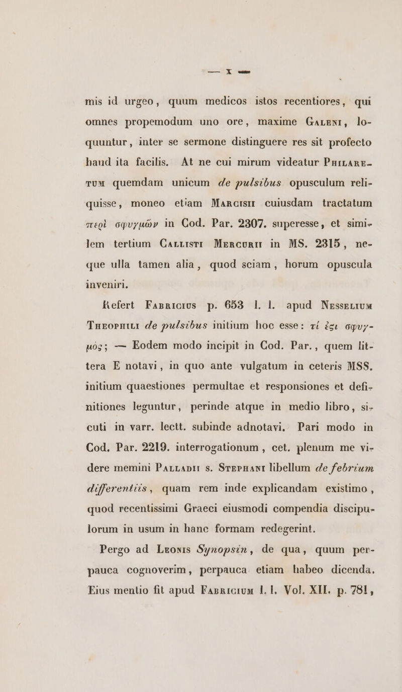 mis id urgeo, quum medicos istos recentiores, qui omnes propemodum uno ore, maxime Garani, lo- quuntur, inter se sermone distinguere res sit profecto haud ita facilis. Αἱ ne cui mirum videatur PHILARE- Tum quemdam unicum de pulsibus opusculum reli- quise, moneo etiam Marcis cuiusdam tractatum περὶ σφυγμῶν in Cod. Par. 2307. superesse, et simi- lem tertium Carrısrı Mercuri in MS. 2315, ne- que ulla tamen alia, quod sciam, horum opuscula inveniri, Refert Fasricios p. 653 1l. l. apud Νεδθειτυμ Taror de pulsibus initum hoc esse: τί ἐσι ogvy- uóg; — Eodem modo incipit in Cod. Par., quem lit- tera E notavi, in quo ante vulgatum in ceteris MSS. initium quaestiones permultae et responsiones et defi- nitiones leguntur, perinde atque in medio libro, si- cuti in varr. lectt. subinde adnotavi. Pari modo in Cod. Par. 2219. interrogationum , cet. plenum me vi- dere memini PArrap: s. ΘΤΕΡΗΑΝΙ libellum de febrium differentiis, quam rem inde explicandam existimo , quod recentissimi Graeci eiusmodi compendia discipu- lorum in usum in hanc formam redegerint. Pergo ad Ίμπονις Synopsin, de qua, quum per- pauca cognoverim, perpauca etiam habeo dicenda. Eius mentio fit apud. FAsnicrum |. |. Vol. XII. p. 781,