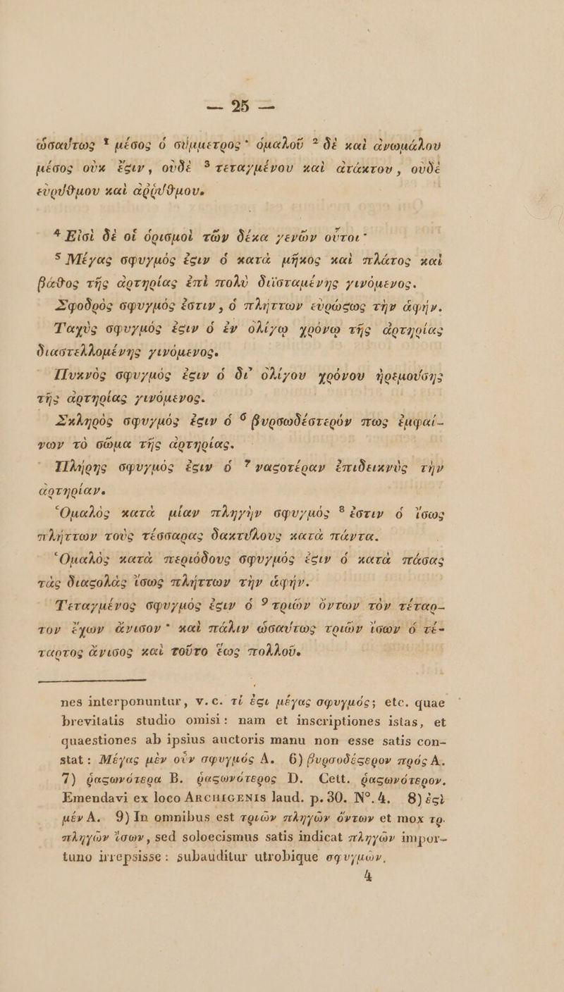 ως, M ο ὡσαύτως * μέσος ὁ σύμμετρος * ὁμαλοῦ 3 δὲ καὶ ὠνωμάλου μέσος οὐκ siv, οὐδὲ ? τεταγµένου καὶ ατάκτου, οὐδὲ εὑρύθμου καὶ αρῥυῦμου. 4 Εἰσὶ δὲ οἱ ὁρισμοὶ τῶν δέκα γενῶν οὗτοι” 5 Μέγας oqvyuóg sıv ὁ κατὰ μῆκος καὶ πλάτος καὶ βάθος τῆς ἀρτηρίας ἐπὶ πολὺ διϊσταμένης γινόμενος. Σφοδρὸς σφυγμός ἐστιν, ὁ πλήττων εὐρώςως τὴν ἁφή». Ταχὺς σφυγµός ἐξιν ὁ ἐν ὀλίγῳ χοόνω τῆς ἀρτηοίας διαστελλομένης γινόμενος. IIvxvóg σφυγµός ἐειν ὁ δι᾽ ὀλίγον T ἠοεμούσης τῇ; ἀρτηρίας γινόμενος. Σκληρὸς σφυγμός ἐσιν ó Í βυρσωδέστερόν πως ἐμφαί.. vor τὸ σῶμα τῆς αρτηρίας. Πλήρης σφυγµός siv ὁ 7 ναςοτέραν ἐπιδεικνὺς τὴν αρτηρία». Ὁμαλὸς κατὰ μίαν πληγὴν σφυγµός ὃ ἐστιν ὁ ἴσως πλήττων τοὺς τέσσαρας δακτύλους κατὰ πάντα. “Ομαλὸς κατὰ περιόδους σφυγµός ict ὁ κατὰ πάσας τὰς διαςολὰς ἴσως πλήττων τὴν ἁφήν. Τεταχμένος σφυγµός ἐξιν ὁ τριών ὄντων τὸν τέταρ-- τον ἔχων ἄνισον  καὶ πάλιν ὁσαύτως τριῶν ἴσων ὅ τέ: ταρτος ἄγισος καὶ τοῦτο ἕως πολλοῦ. p n Li nes interponuntur, V.C. τί gt μέγας σφυγμός; etc. quae brevitatis studio omisi: nam et inscriptiones istas, et quaestiones ab ipsius auctoris manu non esse satis con- stat: Μέγας μὲν οὖν σφυγμός A. 6) βυρσοδέσερον πρός Å. 7) ῥαςωνότερα B. ῥαξωνότερος D. Ceit. ῥασωνότερον. Emendavi ex loco ΑΠΟΠΙΟΕΝΙΒ laud. p. 90. N?.4. 8) igi µένΑ. 9) Τα omnibus est τριῶν πληγῶν ὄντων et mox τρ. σληγῶ» ἴσων, sed soloecismus satis indicat πληγῶν impor- tuno irrepsisse: subauditur utrobique σφυγμῶν,