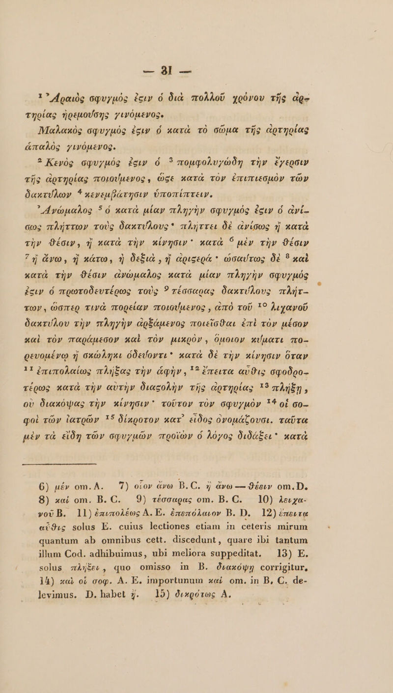 1? Αραιὸς σφυγμὀς ἐειν ὁ διὰ πολλοῦ χρόνου τῆς Age τηρίας ἠρεμούσης 2ινόμενος. Πήαλακὸς σφυγµός égw ὁ κατὰ τὸ σῶμα τῆς ἀρτηρίας ἁπαλὸς γινόμενος. | ? Κεγὸς σφυγµός ἐσιν ὁ 3 πομφολυγώδη τὴν ἔγερσιν τῆς ἀρτηρίας ποιούμενος, ÖSE κατὰ TOV ἐπιπιεσμὸν τῶν δακτύλων 4 κενεμβάτησιν ὑποπίπτειν. ' ανώμαλος ὁ κατὰ μίαν πληγὴν σφυγμὀς ἐξιν ὁ àvi- ows πλήττων τοὺς δακτύλους πλήττει δὲ ἀνίσως 5 κατὰ τὴν Φέσιν, πὶ κατὰ τὴν κίνησιν κατὰ 9 μὲν τὴν θέσιν 73 ἄνω, ἢ κάτω, ἡ δεξιὰ, ἢ αριςερά * ὡσαύτως δὲ ὃ καὶ κατὰ τὴν θέσιν ἀνώμαλος κατὰ μίαν πληγὴν σφυγμός ἐσιν ὁ πρωτοδευτέρως τοὺς 5 τέσσαρας δακτύλους πλήτ- TOV, ὥσπερ τινὰ πορείαν ποιούμενος, ἀπὸ τοῦ 19 λιχανοῦ δακτύλου τὴν πληγὴν ἀρξάμενος ποιεῖσθαι ἐπὶ τὸν μέσον καὶ τὸν παράμεσον καὶ τὸν μικρὸν, ὅμοιον κύματι πο- ρευομένῳ ἡ σκώληκι ὁδεύοντι κατὰ δὲ τὴν κίνησιν ὅταν 11 ἐπιπολαίως πλήξας τὴν ἁφὴν, 5 ἔπειτα αὖϑις σφοδρο-- τέρως κατὰ τὴν αὐτὴν διαςολὴν τῆς αρτηρίας :3 πλήξῃ 7 οὐ διακόψας τὴν κίνησιν τοῦτον τὸν σφυγμὸν 134 οἱ co- qoi τῶν ἰατρῶν 15 δίκροτον κατ᾽ εἶδος ὀνομάζουσι. ταῦτα μὲν τὰ εἴδη τῶν σφυγμῶν προϊὼν ὁ λόγος διδάξει κατὰ 6) μέν om. A. 7) οἷον ἄνω B.C. η ἄνω — Φέειν om.D. 8) καί om. B. C. 9) τέσσαρας om. B. C. 10) λειχα- vov B. 11) ἐπιπολέως A. E. ἐπεπόλαιον B. D. 12) έπειτα ardıç solus E. cuius lectiones etiam in ceteris mirum quantum ab omnibus cett. discedunt, quare ibi tantum illum Cod. adhibuimus, ubi meliora suppeditat. 13) E. solus πλήξευ, quo omisso in B. διακόψῃ corrigitur, 14) καὶ οἱ gop. A. E. importunum καί om. in B, C. de-