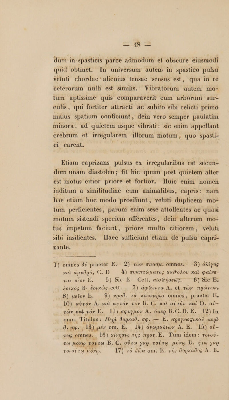 κ. Ἂν ον dum in spasticis parce admodum et obscure eiusmodi quid obtinet. [n universum autem in spastico pulsu veluti chordae'alicuius tensae seusus est, qua in re ceterorum nulli est similis. Vibratorum. autem mo- tum aptissime quis comparaverit cum arborum sur- culis, qui fortiter attracti ac subito sibi relicti primo maius spatium conficiunt, dein vero semper paulatim minora, ad quietem usque vibrati: sic enim appellant crebrum et irregularem illorum motum, quo spasli- ci carent. | . Etiam caprizans pulsus ex irregularibus est secun- dum unam diastolen; fit hic quum post quietem alter est motus citior priore et fortior. Huic enim nomen inditum a similitudine cum animalibus, capris: nam hae etiam hoc modo prosiliunt, veluti duplicem mo- tum perficientes, parum enim sese attollentes ac quasi motum sistendi speciem offerentes, dein alterum mo- tus impetum faciunt, priore multo citiorem, veluti sibi insilientes. Haec sufficiunt etiam de pulsu capri- zaule. 1) onmes δέ praeter E. 2) τῶν σπασμ. omnes. 8) ολίγος καὶ ἀμυδρός C. D 4) συμπτώματος xod ólov καὶ φαύνα. ται οἷον E. 5) Sic E. Cett. αἰσθησεώς. 6) Sic E. ἐοιχός B. ἐοικώς cett. 7) αφϑέντα Δ, et τῶν πρώτων. 8) μεῖον E. 9) κραδ. ra xÀcwr«ovx omnes, praeter E. u 9 i 5 , P 10) αὐτόν A. καὶ αὐτὸν rov B. U. καὶ αὐτὸν καί D. aù- τῶν καὶ τόν E. 11) σφυγμόν A. ὅπορ B. C. D. E. 12) In omn. Titulus: Περὶ δορκαδ. σφ. — E. προγνωςικοῦ negt στ &amp; s Y 1 : 1 δ. op. 19) μέν om. E. 14) ἀνωμαλιῶν A. E. 19) οὔ- τως omnes. 16) κίνησις τῆς mgot. E. Tum idem : τοιού- ο, ` A a ct D + , EN s ' τῳ μόνῳ τούτω B. C. οὕτω γαρ τούτῳ μόνῳ D. {τω γὰρ τοιούτω HOO. 17) τὰ ζώα om. E. τῇς δορκάδος Δ. B.