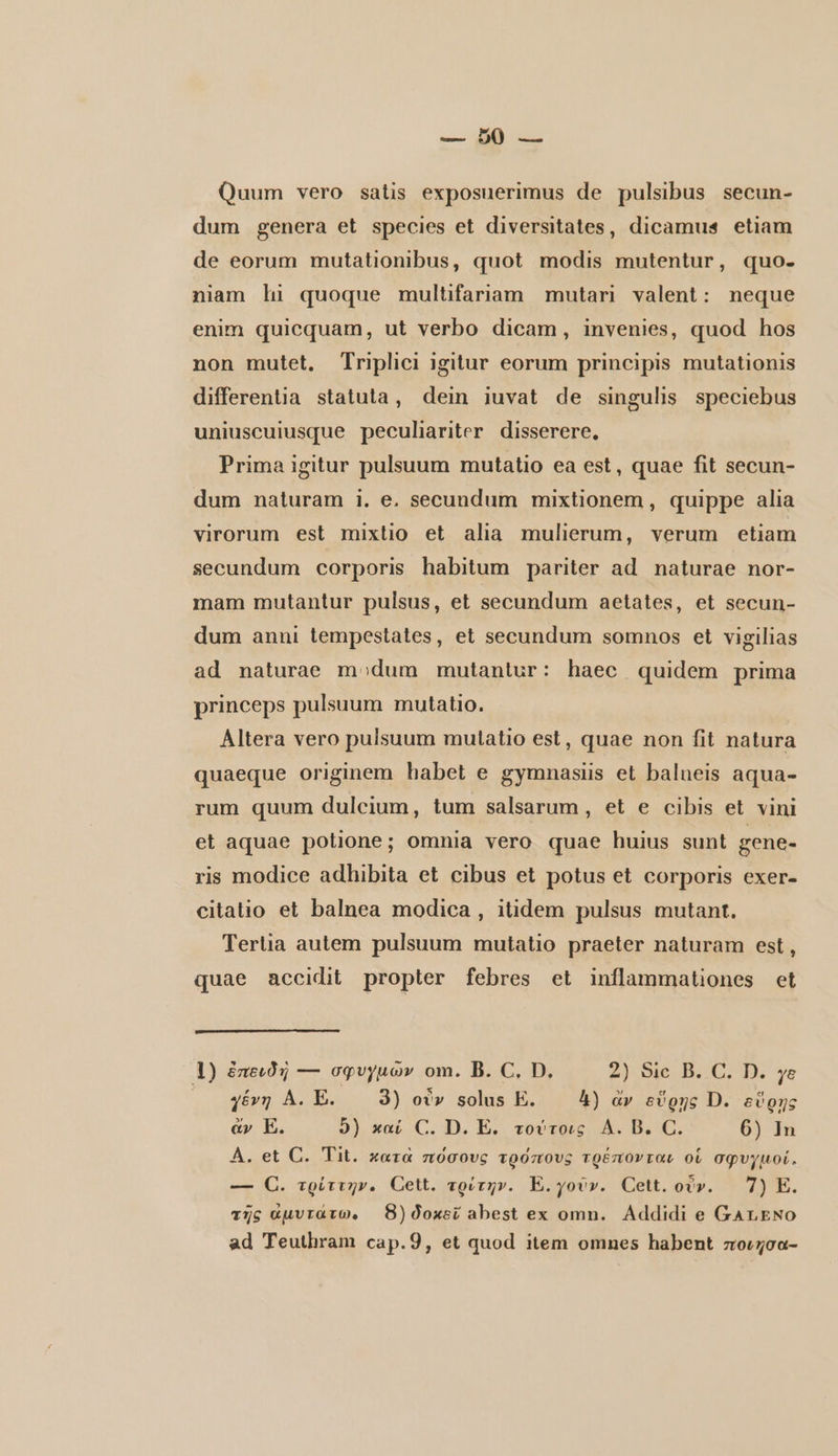 Quum vero satis exposuerimus de pulsibus secun- dum genera et species et diversitates, dicamus etiam de eorum mutationibus, quot modis mutentur, quo- niam hi quoque multifariam mutari valent: neque enim quicquam, ut verbo dicam, invenies, quod hos non mutet. Triplici igitur eorum principis mutationis differentia statuta, dein iuvat de singulis speciebus uniuscuiusque peculiariter disserere, Prima igitur pulsuum mutatio ea est, quae fit secun- dum naturam i. e. secundum mixtionem, quippe alia virorum est mixtio et alia mulierum, verum etiam secundum corporis habitum pariter ad naturae nor- mam mutantur pulsus, et secundum aetates, et secun- dum anni tempestates, et secundum somnos et vigilias ad naturae modum mutantur: haec quidem prima princeps pulsuum mutatio. Altera vero pulsuum mutatio est, quae non fit natura quaeque originem habet e gymnasiis et balueis aqua- rum quum dulcium, tum salsarum , et e cibis et vini et aquae potione; omnia vero quae huius sunt gene- ris modice adhibita et cibus et potus et corporis exer- citatio et balnea modica , itidem pulsus mutant. Tertia autem pulsuum mutatio praeter naturam est, quae accidit propter febres et inflammationes et 1) ἐπειδὴ — σφυγμῶν om. B. C. D. 2) Sic B. C. D. ye γένη Α. E. 3) οὖν solus E. 4) ἄν εὕρῃς D. εὕρης ἄν E. 9) καί C. D. E. τούτοις Α. B. C. 6) In A. et C. Tit. κατὰ πόσους τρόπους τρέπονται οἱ σφυγμοί. — C. τρύττην. Cett. τρίτην. Ἐ. γοῦν. Cett. οὖν. — 7) E. τῆς ἀμυτάτω, 8) δοκεῖ abest ex omn. Addidi e GALENO ad Teuthram cap.9, et quod item omnes habent ποιησα-