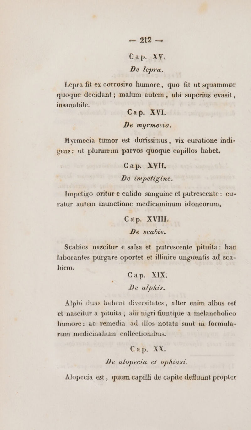 Cap. XV. De lepra. Lepra fit ex corrosivo humore, quo fit ut squammáe quoque decidant ; malum autem , ubi superius evasit , insanabile. Cap. XVI. De myrmecia. Myrmecia tümor est dürissimus, vix curatione indi- gens: ut plurimum parvos quoque capillos habet, Cap. XVII. De impetigine. Impetigo oritur e calido sanguine et putrescente: cu- ratur autem imnunctione medicaminum idoneorum, Cap. XVIII. De scabie. Scabies nascitur e salsa et putrescente pituita: hac laborantes purgare oportet et illiure unguentis ad sca- biem. j Cap. XIX. De alphis. Alphi duas habent diversitates, alter enim albus est εἰ nascitur a pituita ; alr nigri fiuntque a melancholico humore; ac remedia ad illos notata sunt in formula- rum medicinalium collectionibus. Cap. XX. De alopecia ez ophiast. Alopecia est, quum capilli de capite defluunt propter