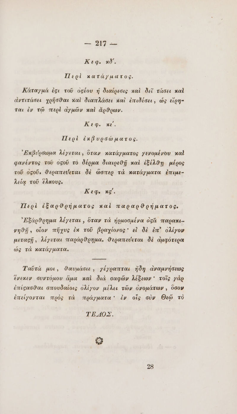 Κεφ. xð. Περὶ κατάγματος. Κάταγμά ἐσι τοῦ οξέου ἡ διαίρεσις καὶ δεῖ τάσει καὶ ἄντιτάσει χρῆσϑαι καὶ διαπλάσει καὶ ἐπιδέσει, ὡς εἴρη- ται ἐν τῷ περὶ αγμῶν καὶ ἄρθρων. Κεφ. κε. Περὶ ἐκβυρσώματος. ᾿Εκβύρσωμα λέγεται, ὅταν κατάγµατος γενομένου καὶ φανέντος τοῦ οςοῦ τὸ δέρμα διαιρεϑῇ καὶ ἐξέλθῃ μέρος τοῦ οςοῦ. ϑεραπεύεται δὲ ὥσπερ τὰ κατάγματα ἐπιμε- λεία τοῦ ἕλκους. | Κεφ. xg. Περὶ ἐξαρθρήματος καὶ παραρϑρήματος, ᾿Εξάρϑρημα λέγεται, ὅταν τὰ ἡρμοσμένα os% παρακι- νηθῇ, οἷον πῆχυς ἐκ τοῦ βραχίονος᾽ εἰ δὲ ἐπ᾽ ολίγον μεταςῇ, λέγεται παράρϑρημα. ϑεραπεύεται δὲ ἀμφότερα ὡς τὰ κατάγματα. Ταῦτά μοι, ϑαυμάσιε, γέγραπται ἤδη ἀναμνήσεως ἕνεκεν συντόµου ἅμα καὶ διὰ σαφῶν λέξεων ' τοῖς γὰρ ἐπίσασθαι σπουδαίοις ολίγον μέλει τῶν ὀνομάτων , ὅσον ἐπείγονται πρὸς τὰ πράγματα ἐν οἷς σὺν Θεῷ τὸ ΤΕ ΟΣ. 2E 28